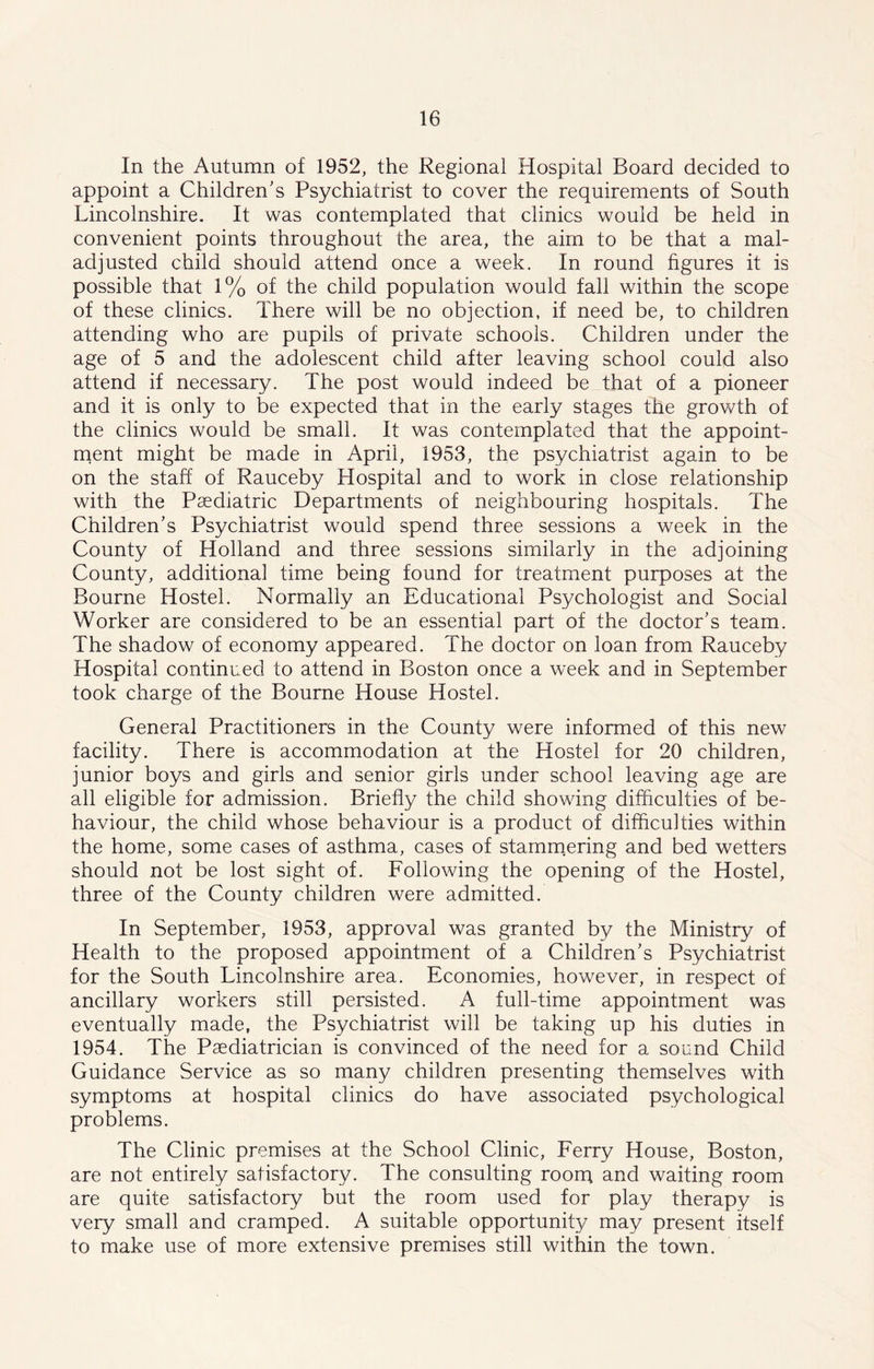 In the Autumn of 1952, the Regional Hospital Board decided to appoint a Children's Psychiatrist to cover the requirements of South Lincolnshire. It was contemplated that clinics would be held in convenient points throughout the area, the aim to be that a mal- adjusted child should attend once a week. In round figures it is possible that 1% of the child population would fall within the scope of these clinics. There will be no objection, if need be, to children attending who are pupils of private schools. Children under the age of 5 and the adolescent child after leaving school could also attend if necessary. The post would indeed be that of a pioneer and it is only to be expected that in the early stages the growth of the clinics would be small. It was contemplated that the appoint- ment might be made in April, 1953, the psychiatrist again to be on the staff of Rauceby Hospital and to work in close relationship with the Paediatric Departments of neighbouring hospitals. The Children’s Psychiatrist would spend three sessions a week in the County of Holland and three sessions similarly in the adjoining County, additional time being found for treatment purposes at the Bourne Hostel. Normally an Educational Psychologist and Social Worker are considered to be an essential part of the doctor’s team. The shadow of economy appeared. The doctor on loan from Rauceby Hospital continued to attend in Boston once a week and in September took charge of the Bourne House Hostel. General Practitioners in the County were informed of this new facility. There is accommodation at the Hostel for 20 children, junior boys and girls and senior girls under school leaving age are all eligible for admission. Briefly the child showing difficulties of be- haviour, the child whose behaviour is a product of difficulties within the home, some cases of asthma, cases of stammering and bed wetters should not be lost sight of. Following the opening of the Hostel, three of the County children were admitted. In September, 1953, approval was granted by the Ministry of Health to the proposed appointment of a Children’s Psychiatrist for the South Lincolnshire area. Economies, however, in respect of ancillary workers still persisted. A full-time appointment was eventually made, the Psychiatrist will be taking up his duties in 1954. The Paediatrician is convinced of the need for a sound Child Guidance Service as so many children presenting themselves with symptoms at hospital clinics do have associated psychological problems. The Clinic premises at the School Clinic, Ferry House, Boston, are not entirely satisfactory. The consulting roorq and waiting room are quite satisfactory but the room used for play therapy is very small and cramped. A suitable opportunity may present itself to make use of more extensive premises still within the town.