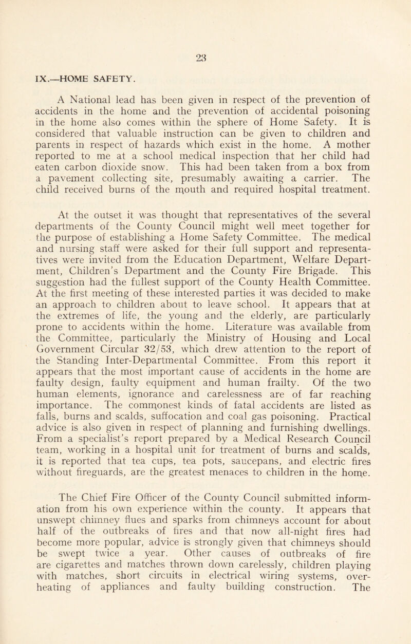 IX.—HOME SAFETY. A National lead has been given in respect of the prevention of accidents in the home and the prevention of accidental poisoning in the home also comes within the sphere of Home Safety. It is considered that valuable instruction can be given to children and parents in respect of hazards which exist in the home. A mother reported to me at a school medical inspection that her child had eaten carbon dioxide snow. This had been taken from a box from a pavement collecting site, presumably awaiting a carrier. The child received burns of the mouth and required hospital treatment. At the outset it was thought that representatives of the several departments of the County Council might well meet together for the purpose of establishing a Home Safety Committee. The medical and nursing staff were asked for their full support and representa- tives were invited from the Education Department, Welfare Depart- ment, Children's Department and the County Fire Brigade. This suggestion had the fullest support of the County Health Committee. At the first meeting of these interested parties it was decided to make an approach to children about to leave school. It appears that at the extremes of life, the young and the elderly, are particularly prone to accidents within the home. Literature was available from the Committee, particularly the Ministry of Housing and Local Government Circular 32/53, which drew attention to the report of the Standing Inter-Departmental Committee. From this report it appears that the most important cause of accidents in the home are faulty design, faulty equipment and human frailty. Of the two human elements, ignorance and carelessness are of far reaching importance. The commonest kinds of fatal accidents are listed as falls, burns and scalds, suffocation and coal gas poisoning. Practical advice is also given in respect of planning and furnishing dwellings. From a specialist’s report prepared by a Medical Research Council team, working in a hospital unit for treatment of burns and scalds, it is reported that tea cups, tea pots, saucepans, and electric fires without fireguards, are the greatest menaces to children in the home. The Chief Fire Officer of the County Council submitted inform- ation from his own experience within the county. It appears that unswept chimney flues and sparks from chimneys account for about half of the outbreaks of hres and that now all-night fires had become more popular, advice is strongly given that chimneys should be swept twice a year. Other causes of outbreaks of fire are cigarettes and matches thrown down carelessly, children playing with matches, short circuits in electrical wiring systems, over- heating of appliances and faulty building construction. The