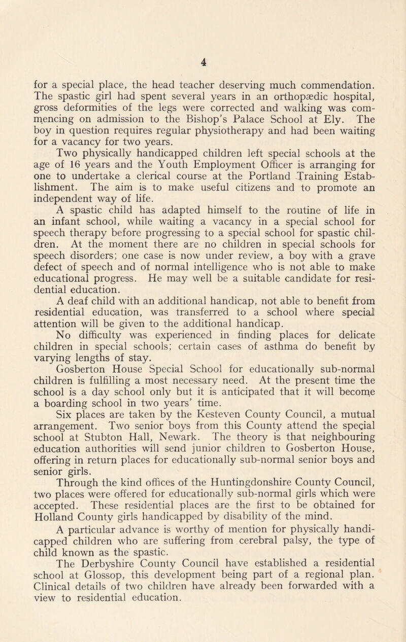 for a special place, the head teacher deserving much commendation. The spastic girl had spent several years in an orthopaedic hospital, gross deformities of the legs were corrected and walking was com- mencing on admission to the Bishop's Palace School at Ely. The boy in question requires regular physiotherapy and had been waiting for a vacancy for two years. Two physically handicapped children left special schools at the age of 16 years and the Youth Employment Officer is arranging for one to undertake a clerical course at the Portland Training Estab- lishment. The aim is to make useful citizens and to promote an independent way of life. A spastic child has adapted himself to the routine of life in an infant school, while waiting a vacancy in a special school for speech therapy before progressing to a special school for spastic chil- dren. At the moment there are no children in special schools for speech disorders; one case is now under review, a boy with a grave defect of speech and of normal intelligence who is not able to make educational progress. He may well be a suitable candidate for resi- dential education. A deaf child with an additional handicap, not able to benefit from residential education, was transferred to a school where special1 attention will be given to the additional handicap. No difficulty was experienced in finding places for delicate children in special schools; certain cases of asthma do benefit by varying lengths of stay. Gosberton House Special School for educationally sub-normal children is fulfilling a most necessary need. At the present time the school is a day school only but it is anticipated that it will become a boarding school in two years' time. Six places are taken by the Kesteven County Council, a mutual arrangement. Two senior boys from this County attend the special school at Stubton Hall, Newark. The theory is that neighbouring education authorities will send junior children to Gosberton House, offering in return places for educationally sub-normal senior boys and senior girls. Through the kind offices of the Huntingdonshire County Council, two places were offered for educationally sub-normal girls which were accepted. These residential places are the first to be obtained for Holland County girls handicapped by disability of the mind. A particular advance is worthy of mention for physically handi- capped children who are suffering from cerebral palsy, the type of child known as the spastic. The Derbyshire County Council have established a residential school at Glossop, this development being part of a regional plan. Clinical details of two children have already been forwarded with a view to residential education.