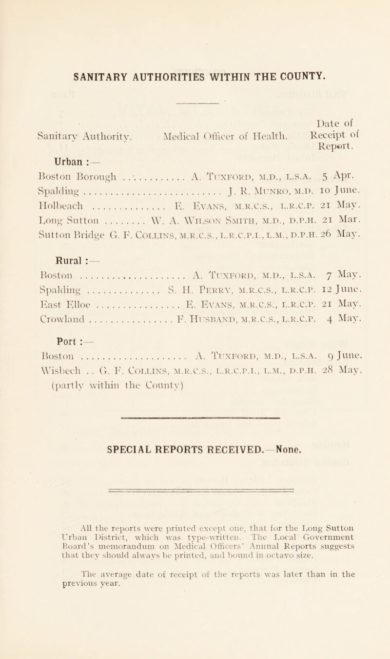 SANITARY AUTHORITIES WITHIN THE COUNTY. Date of Sanitary Authority. Medical Officer of Health. Receipt of Report. Urban :— Boston Borough A. Tltxford, m.d., l.s.a. 5 Apr. Spalding J. R. Munro, m.d. io June. Holbeach E. Evans, m.r.c.s., l.r.c.p. 21 May. Long Sutton W. A. Wilson Smith, m.d., d.p.h. 21 Mar. Sutton Bridge G. F. Collins, m.r.c.s., l.r.c.p.l, l.m., d.p.h. 26 May. Rural : Boston . . Spalding . East Elloe Crowland . . . . . A. Tuxford, m.d., l.s.a. 7 May. S. H. Perry, m.r.c.s., l.r.c.p. 12 June. . . . E. Evans, m.r.c.s., l.r.c.p. 21 May. . F. Husband, m.r.c.s., l.r.c.p. 4 May. Port :— Boston A. Tuxford, m.d., l.s.a. 9 June. Wisbech .. G. F. Collins, m.r.c.s., l.r.c.p.l, l.m., d.p.h. 28 May. (partly within the County) SPECIAL REPORTS RECEIVED.- None. All the reports were printed except one, that for the Long Sntton Urban District, which was type-written. The Local Government Board’s memorandum on Medical Officers’ Annual Reports suggests that they should always be printed, and bound in octavo size. The average date of receipt of the reports was later than in the previous year.