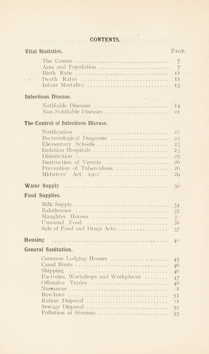 CONTENTS, Vital Statistics. Page. The Census 7 Area and Population 7 Birth Pate n Death Rates it Infant Mortality 13 Infectious Disease. Notifiable Diseases 14 Non-Notifiable Diseases 21 The Control of Infectious Disease, Notification Bacteriological Diagnosis . Elementary Schools Isolation Hospitals Disinfection Destruction of Vermin . . . Prevention of Tuberculosis Midwives’ Act, 1902 . , . Water Supply 30 Food Supplies. Milk Supply 34 Bakehouses 35 Slaughter Houses 30 Unsound Food 36 Sale of Food and Drugs Acts 37 Housing 40 General Sanitation. Common Dodging Houses 45 Canal Boats 46 Shipping 46 Factories, Workshops and Workplaces 47 Offensive Trades 48 Nuisances z8 Bye-laws 51 Refuse Disposal ,, 51 Sewage Disposal 52 Pollution of Streams ss 22 22 23 23 25 26 26 29