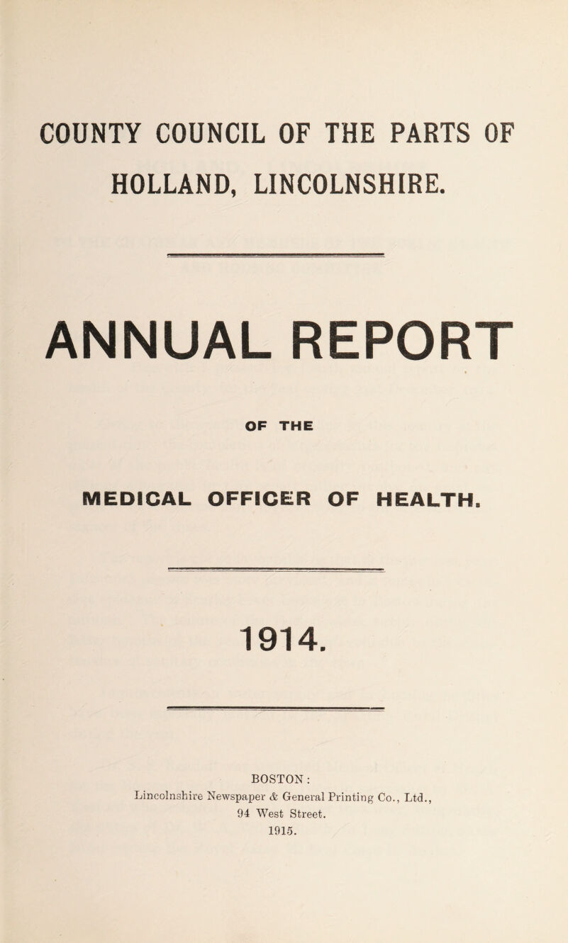 COUNTY COUNCIL OF THE PARTS OF HOLLAND, LINCOLNSHIRE. ANNUAL REPORT * OF THE MEDICAL OFFICER OF HEALTH. 1914. BOSTON: Lincolnshire Newspaper & General Printing Co., Ltd., 94 West Street. 1915.