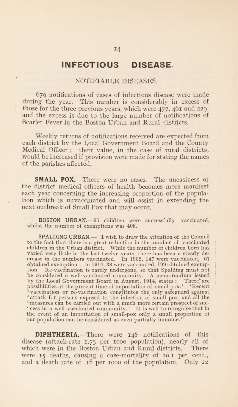 *4 INFECTIOUS DISEASE. NOTIFIABLE DISEASES. 679 notifications of cases of infectious disease were made during the year. This number is considerably in excess of those for the three previous years, which were 477, 461 and 229, and the excess is due to the large number of notifications of Scarlet Fever in the Boston Urban and Rural districts. Weekly returns of notifications received are expected from each district by the Local Government Board and the County Medical Officer ; their value, in the case of rural districts, would be increased if provision were made for stating the names of the parishes affected. SMALL POX.—There were no cases. The uneasiness of the district medical officers of health becomes more manifest each year concerning the increasing proportion of the popula- tion which is unvaccinated and will assist in extending the next outbreak of Small Pox that may occur. BOSTON URBAN.—65 children were successfully vaccinated, whilst the number of exemptions was 408. SPALDING URBAN.—“I wish to draw the attention of the Council to the fact that there is a great reduction in the number of vaccinated children in the Urban district. While the number of children born has varied very little in the last twelve years, there has been a steady de- crease in the numbers vaccinated. In 1902, 147 were vaccinated, 67 obtained exemption ; in 1914, 38 were vaccinated, 199 obtained exemp- j tion. Re-vaccination is rarely undergone, so that Spalding must not j be considered a well-vaccinated community. A memorandum issued by the Local Government Board in August, 1914, states : ‘There* are possibilities at the present time of importation of small pox.’ ‘Recent ‘ vaccination or re-vaccination constitutes the only safeguard against * attack for persons exposed to the infection of small pox, and all the 1 measures can be carried out with a much more certain prospect of suc- ‘ cess in a well vaccinated community.’ It is well to recognise that in the event of an importation of small-pox only a small proportion of our population can be considered as even partially immune. ’ ’ DIPHTHERIA.—There were 148 notifications of this disease (attack-rate 1.75 per 1000 population), nearly all of which were in the Boston Urban and Rural districts. There were 15 deaths, causing a case-mortality of 10.1 per cent., and a death rate of .18 per 1000 of the population. Only 22