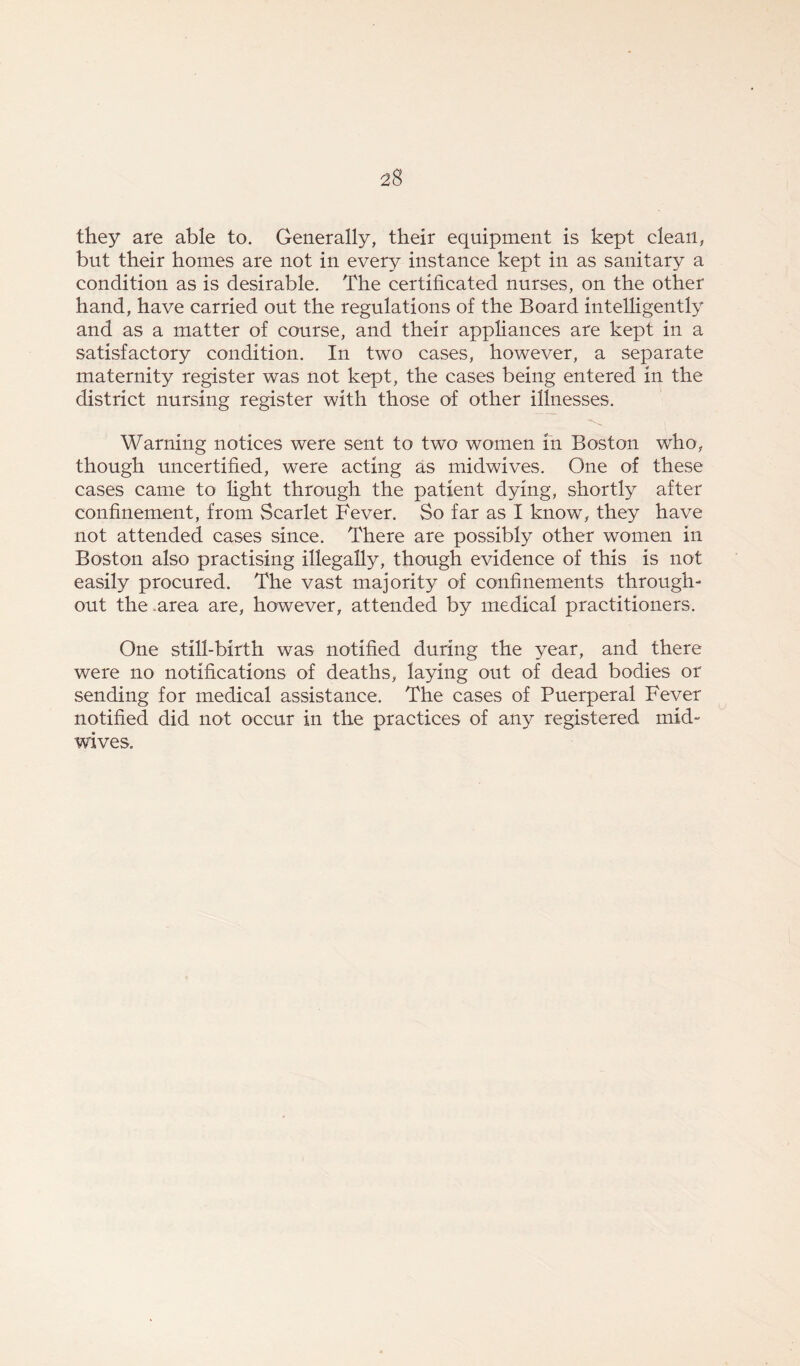 they are able to. Generally, their equipment is kept clean, but their homes are not in every instance kept in as sanitary a condition as is desirable. The certificated nurses, on the other hand, have carried out the regulations of the Board intelligently and as a matter of course, and their appliances are kept in a satisfactory condition. In two cases, however, a separate maternity register was not kept, the cases being entered in the district nursing register with those of other illnesses. Warning notices were sent to two women in Boston who, though uncertified, were acting as midwives. One of these cases came to light through the patient dying, shortly after confinement, from Scarlet Fever. So far as I know, they have not attended cases since. There are possibly other women in Boston also practising illegally, though evidence of this is not easily procured. The vast majority of confinements through- out the area are, however, attended by medical practitioners. One still-birth was notified during the year, and there were no notifications of deaths, laying out of dead bodies or sending for medical assistance. The cases of Puerperal Fever notified did not occur in the practices of any registered mid- wives.