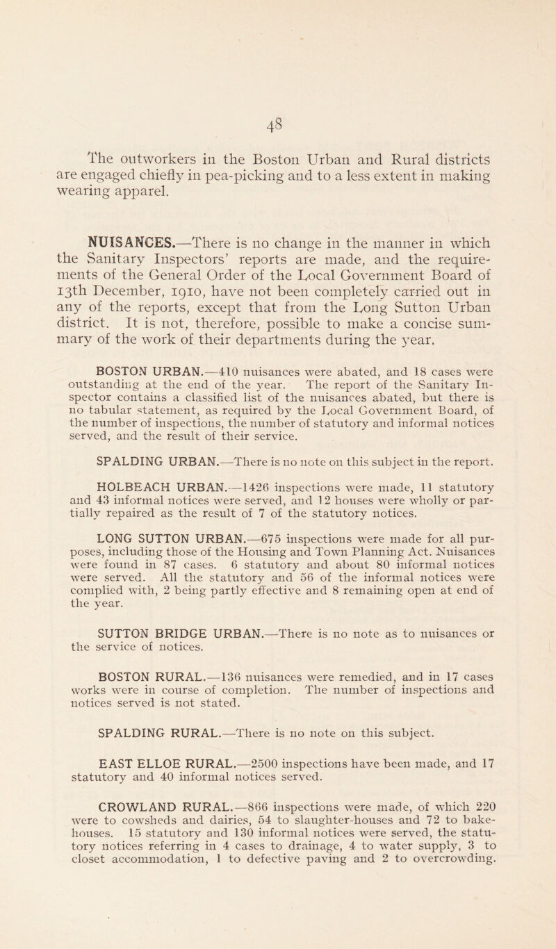 The outworkers in the Boston Urban and Rural districts are engaged chiefly in pea-picking and to a less extent in making wearing apparel. NUISANCES.—There is no change in the manner in which the Sanitary Inspectors’ reports are made, and the require- ments of the General Order of the Local Government Board of 13th December, 1910, have not been completely carried out in any of the reports, except that from the Long Sutton Urban district. It is not, therefore, possible to make a concise sum- mary of the work of their departments during the year. BOSTON URBAN.—410 nuisances were abated, and 18 cases were outstanding at the end of the year. The report of the Sanitary In- spector contains a classified list of the nuisances abated, but there is no tabular statement, as required by the Local Government Board, of the number of inspections, the number of statutory and informal notices served, and the result of their service. SPALDING URBAN.—There is no note on this subject in the report. HOLBEACH URBAN.—1426 inspections were made, 11 statutory and 43 informal notices were served, and 12 houses were wholly or par- tially repaired as the result of 7 of the statutory notices. LONG SUTTON URBAN.—675 inspections were made for all pur- poses, including those of the Housing and Town Planning Act. Nuisances were found in 87 cases. 6 statutory and about 80 informal notices were served. All the statutory and 56 of the informal notices were complied with, 2 being partly effective and 8 remaining open at end of the year. SUTTON BRIDGE URBAN.—There is no note as to nuisances or the service of notices. BOSTON RURAL.—136 nuisances were remedied, and in 17 cases works were in course of completion. The number of inspections and notices served is not stated. SPALDING RURAL.—There is no note on this subject. EAST ELLOE RURAL.—2500 inspections have been made, and 17 statutory and 40 informal notices served. CROWLAND RURAL.—866 inspections were made, of which 220 were to cowsheds and dairies, 54 to slaughter-houses and 72 to bake- houses. 15 statutory and 130 informal notices were served, the statu- tory notices referring in 4 cases to drainage, 4 to water supply, 3 to closet accommodation, 1 to defective paving and 2 to overcrowding.