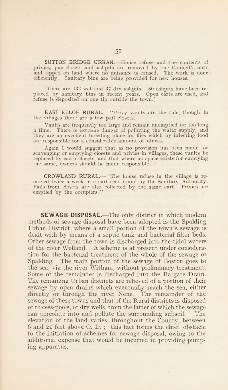 SUTTON BRIDGE URBAN.—TIouse refuse and the contents of privies, pan-closets and ashpits are removed by the Council’s carts and tipped on land where no nuisance is caused. The work is done efficiently. Sanitary bins are being provided for new houses. [There are 432 wet and 37 dry ashpits. 80 ashpits have been re- placed by sanitary bins in recent years. Open carts are used, and refuse is deposited on one tip outside the town.] EAST ELLOE RURAL.—“Privy vaults are the rule, though in the villages there are a few pail closets. Vaults are freqiiently too large and remain unemptied for too long a time. There is extreme danger of polluting the water supply, and they are an excellent breeding place for flies which by infecting food are responsible for a considerable amount of illness. Again I would suggest that as no provision has been made for scavenging or emptying closets and privies in villages, these vaults be replaced by earth closets, and that where no space exists for emptying the same, owners should be made responsible.” CROWLAND RURAL.—-“The house refuse in the village is re- moved twice a week in a cart sent round by the Sanitary Authority. Pails from closets are also collected by the same cart. Privies are emptied by the occupiers. ’ ’ SEWAGE DISPOSAL.—The only district in which modern methods of sewage disposal have been adopted is the Spalding Urban District, where a small portion of the town’s sewage is dealt with by means of a septic tank and bacterial filter beds. Other sewage from the town is discharged into the tidal waters of the river Welland. A scheme is at present under considera- tion for the bacterial treatment of the whole of the sewage of Spalding. The main portion of the sewage of Boston goes to the sea, via the river Witham, without preliminary treatment. Some of the remainder is discharged into the Bargate Drain. The remaining Urban districts are relieved of a portion of their sewage by open drains which eventually reach the sea, either directly or through the river Nene. The remainder of the sewage of these towns and that of the Rural districts is disposed of to cess-pools, or dry wells, from the latter of which the sewage can percolate into and pollute the surrounding subsoil. The elevation of the land varies, throughout the County, between 6 and 21 feet above O. D. ; this fact forms the chief obstacle to the initiation of schemes for sewage disposal, owing to the additional expense that would be incurred in providing pump- ing apparatus.