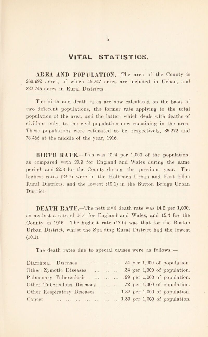 VITAL STATISTICS. AREA AND POPULATION. —The area of the County is 268,992 acres, of which 46,247 acres, are included in Urban, and 222,745 acres in Rural Districts. The birth and death rates are now calculated on the basis of two different populations, the former rate applying to the total population of the area, and the latter, which deals with deaths of civilians only, to the civil population now remaining in the area. These populations were 'estimated to be, respectively, 85,372 and 78 466 at the middle of the year, 1916. BIRTH RATE. —This was 21.4 per 1,000 of the population, as compared with 20.9 for England and Wales during the same period, and 22.8 for the County during the previous year. The highest rates (23.7) were in the Holbeach Urban and East Elloe Rural Districts, and the lowest (19.1) in the Sutton Bridge Urban District. DEATH RATE. —The nett civil death rate was 14.2 per 1,000, as against a rate of 14.4 for England and Wales, and 15.4 for the County in 1915. The highest rate (17.0) was that for the Boston Urban District, whilst the Spalding Rural District had the lowest (10.1). The death rates due to special causes were as follows : Diarrhoea! Diseases Other Zymotic Diseases Pulmonary Tuberculosis Other Tuberculous Diseases Other Respiratory Diseases Cancer ... .34 per 1,000 of population. .34 per 1,000 of population. ... .99 per 1,000 of population. ... .32 per 1,000 of population. ... 1.82 per 1,000 of population. ... 1.39 per 1,000 of population.