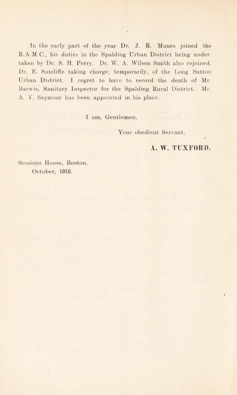 In the early part of the year Dr. J. R. Munro joined the R.A.M.C., his duties in the Spalding Urban District being under- taken by Dr. S. H. Perry. Dr. W. A. Wilson Smith also rejoined. Dr. E. Sutcliffe taking charge, temporarily, of the Long Sutton Urban District. I regret to have to record the death of Mr. Barwis, Sanitary Inspector for the Spalding Rural District. Mr. A. V. Seymour has been appointed in his place. I am, Gentlemen, Your obedient Servant, * A. W. TUXF01M). Sessions House, Boston, October, 1918.