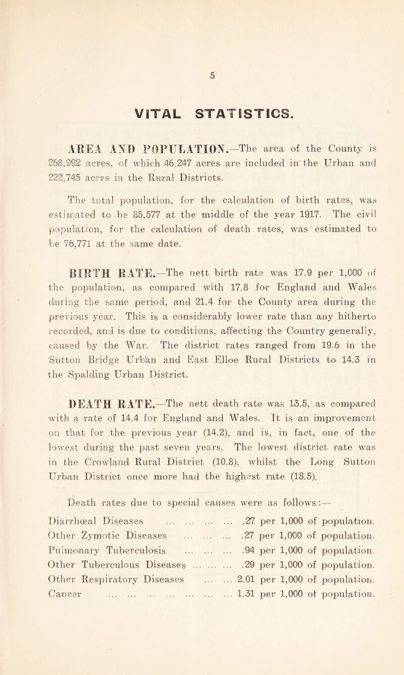 VITAL STATISTICS. AREA AN I) POPULATION.—The area, of the County is 268,992 acres, of which 46,247 acres are included in* the Urban and 222,745 acres in the Rural Districts. The total population, for the calculation of birth rates, was estimated to be 85,577 at the middle of the year 1917. The civil population, for the calculation of death rates, was estimated to be 76,771 at the same date. BIRTH RATE. —The nett birth rate was 17.9 per 1,000 of the population, as compared with 17.8 for England and Wales during the same period, and 21.4 for the County area during the previous year. This is a considerably lower rate than any hitherto recorded, and is due to conditions, affecting the Country generally, caused by the War. The district rates ranged from 19.6 in the Sutton Bridge Urban and East Ellon Rural Districts to> 14.3 in the Spalding Urban District. DEATH RATE .—The nett death rate was 13.5, as compared with a rate of 14.4 for England and Wales. It is an improvement on that for the previous year (14.2), and is, in fact, one of the lowest during the past seven years. The lowest district rate was in the Crowland Rural District (10.8), whilst the Long Sutton Urban District once more had the highest rate (18.5). Death rates due to special causes were as follows :— Diarrhoeal Diseases 27 per 1,000 of population. Other Zymotic Diseases 27 per 1,000 of population. Pulmonary Tuberculosis 94 per 1,000 of population. Other Tuberculous Diseases 29 per 1,000 of population. Other Respiratory Diseases 2.01 per 1,000 of population. Cancer 1.31 per 1,000 of population.