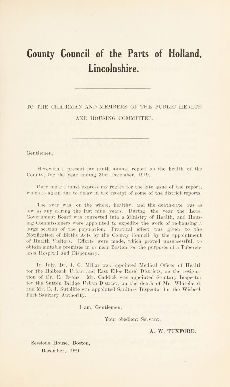 Lincolnshire. TO THE CHAIRMAN AND MEMBERS OF THE PUBLIC HEALTH AND HOUSING 'COMMITTEE, Gentlemen, Herewith I present my ninth annual report on the health of the County, for the year ending 31st December, 1919. Once more I must express my regret for the late issue of the report, which is again due to delay in the receipt of some of the district reports. The year was, on the whole, healthy, and the death-rate was- as low as any during the last nine years. During the year the Local Government Board was converted into a Ministry of Health, and Hous- ing Commissioners were appointed to expedite the work of re-housing a large section of the population. Practical effect was given to the Notification of Births Acts by the County Council, by the appointment of Health Visitors. Efforts were made, which proved unsuccessful, to obtain suitable premises in or near Boston for the purposes of a Tubercu- losis Hospital and Dispensary. In July, Dr. J. G. Millar was appointed Medical Officer of Health for the Holfceach Urban and East Elloe Rural Districts, on the resigna- tion of Dr. E. Evans. Mr. Caddick was appointed Sanitary Inspector for the Sutton Bridge Urban District, on the death of Mr. Whitehead, and Mr. E. J. Sutcliffe was appointed Sanitary Inspector for the Wisbech Port Sanitary Authority. I am, Gentlemen, Your obedient Servant, A. W. TUXFORD. Sessions House, Boston,