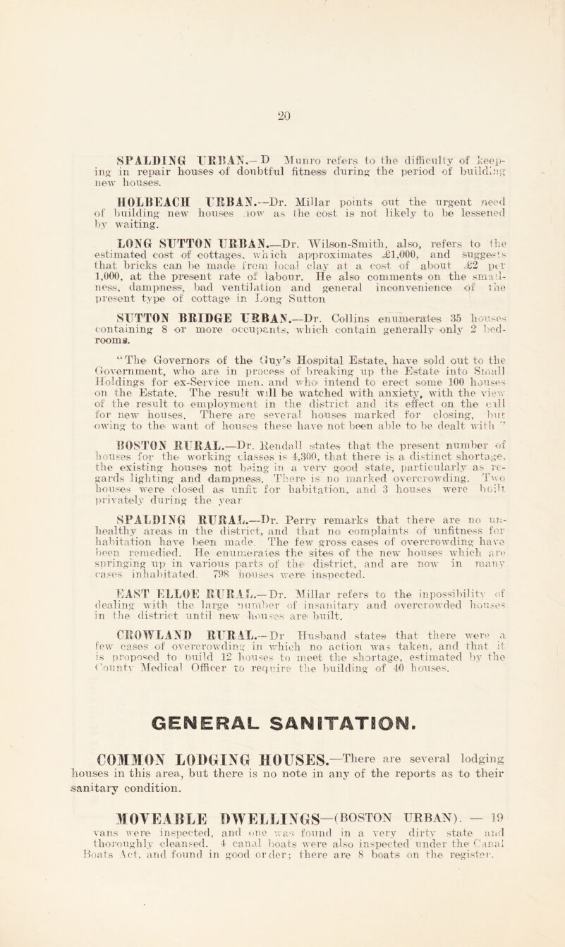 SPALDING URBAN.-D Munro refers to the difficulty of keep- ing in repair houses of doubtful fitness during the period of building new houses. HOLPEACH URBAN.—Dr. Millar points out the urgent need of building new houses .row as the cost is not likely to be lessened by waiting. LONG SUTTON URBAN.—Dr. Wilson-Smith, also, refers to' the estimated cost of cottages, which approximates =£1,000, and suggests that bricks can be made from local clay at a cost of about =£2 per 1,000, at the present rate of labour. He also comments on the small- ness, dampness, bad ventilation and general inconvenience of the present type of cottage in Long Sutton SUTTON BRIDGE URBAN.—Dr. Collins enumerates 35 houses containing 8 or more occupants, which contain generally only 2 bed- rooms. “The' Governors of the Guy’s Hospital Estate, have sold out to the Government, who are in process of breaking up the Estate into Small Holdings for eix-Service men. and who intend to erect some 100 houses on the Estate. The result will be watched with anxiety, with the view of the result to employment in the district and its effect on the call for new houses. There are several houses marked for closing, but owing to the want of houses these have not been able to be dealt with ’’ BOSTON RURAL.—Dr. Ken doll states that the present number o houses for the working classes is 4,300, that there is a distinct shortage, the existing houses not being in a very good state, particularly as re- gards lighting and dampness. There is no marked overcrowding. Two houses were closed as unfit for habitation, and 3 houses were built privately during the year SPALDING RURAL.—Dr. Perry remarks that there are no un- healthy areas in the district, and that no complaints of unfitness for habitation have been made. The few gross cases of overcrowding have been remedied. He enumerates the sites of the new houses which are •springing up in various parts of the district, and are now in many cases inhabitated. 798 houses were inspected. EAST ELLOE RURAL.—Dr. Millar refers to the inpossibility of dealing with the large number of insanitary and overcrowded houses in the district until new houses are built. CROW LA ND R UR 1L. - Dr Husband states that there were a few cases of overcrowding in which no action was taken, and that it is proposed to build 12 houses to meet the shortage, estimated by the County Medical Officer to require the building of 40 houses. GENERAL SANITATION. COMMON LODGING HOUSES #—There are several lodging houses in this area, but there is no note in any of the reports as to their sanitary condition. MOTE ABLE DWELLINGS—(BOSTON URBAN). - 19 vans were inspected, and one was found in a very dirty state and thoroughly cleansed. 4 canal boats were also inspected under the Canal Boats \ct, and found in good order; there are 8 boats on the register. Kh>