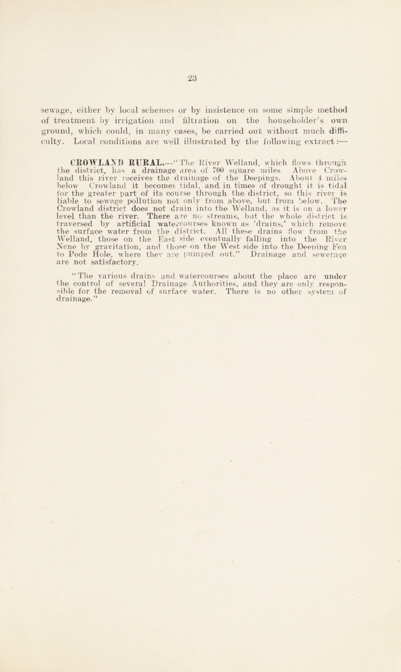 sewage, either by local schemes or by insistence on some simple method of treatment by irrigation and filtration on the householder’s own ground, which could, in many oases, be carried out without much diffi- culty. Local conditions are well illustrated by the following extract:— CKO WL Aft I) RURAL.—“The Liver Welland, which flows through the district, has a drainage area of 700 square miles. Above Crow- land this river receives the drainage of the Dee pings. About 4 miles below Crowland it becomes tidal, and, in times of drought it is tidal for the greater part of its course through the district, so this river is liable to sewage pollution not only from above, but from below. The Crowland district does not drain into the Welland, as it is on a lower level than the river. There are no1 streams, but the whole district is traversed by artificial watercourses known as ‘drains/ which remove the surface water from the district. All these drains flow from the Welland, those on the East side eventually falling into the River Nene by gravitation, and those on the West side into the Deeping Fen to Pode Hole, where they are pumped out.” Drainage and sewerage are not satisfactory. “The various drains and watercourses about the place are under the control of several Drainage Authorities, and. they are only respon- sible for the removal of surface water. There is no other system of drainage.”