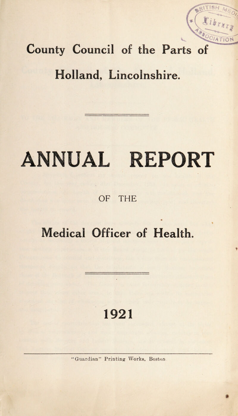 County Council of the Parts of Holland, Lincolnshire. ANNUAL REPORT OF THE « % Medical Officer of Health. 1921 “Guardian” Printing Works, Boston