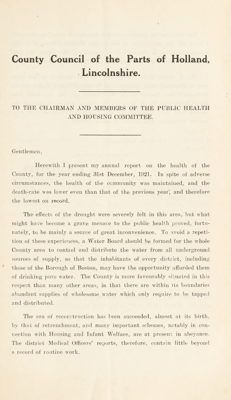 County Council of the Parts of Holland, ■ Lincolnshire. TO THE CHAIRMAN AND MEMBERS OF THE PUBLIC1 HEALTH AND HOUSING COMMITTEE. Gentlemen, Herewith I present my annual report on the health of the County, for the year ending 31st December, 1921. In spite of adverse circumstances, the health of the community was maintained, and the death-rate was lower even than that of the previous year', and therefore the lowest on record. The effects of the drought were severely felt in this area, but what might have become a grave menace to the public health proved, fortu- nately, to be mainly a source of great inconvenience. To avoid a repeti- tion of these experiences, a Water Board should be formed for the whole County area to control and distribute the water from all underground sources of supply, so that the inhabitants of every district, including those of the Borough of Boston, may have the opportunity afforded them of drinking pure water. The County is more favourably situated in this respect than many other areas, in that there are within its boundaries abundant supplies of wholesome water which only require to be tapped and distributed. The era of reconstruction has been succeeded, almost at its birth, hv that of retrenchment, and manji important schemes, notably in con- nection with Housing and Infant Welfare, are at present in abeyance. The district Medical Officers’ reports, therefore, contain little beyond a record of routine work.