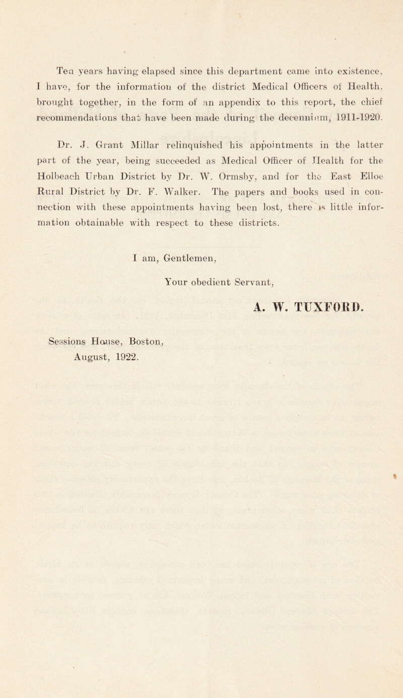 Tea years having elapsed since this department came into existence, I have, for the information of the district Medical Officers oi: Health, brought together, in the form of an appendix to this report, the chief recommendations that have been made during the decenniam, 1911-1920. Dr. J. Grant Millar relinquished his appointments in the latter part of the year, being succeeded as Medical Officer of Health for the Holbeaeh Urban District by Dr. W. Orrnsby, and for the East Elloe Rural District by Dr. F. Walker. The papers and books used in con- nection with these appointments having been lost, there is little infor- mation obtainable with respect to these districts. I am, Gentlemen, Your obedient Servant, A. W. TTJXFORD. Sessions House, Boston, August, 1922.