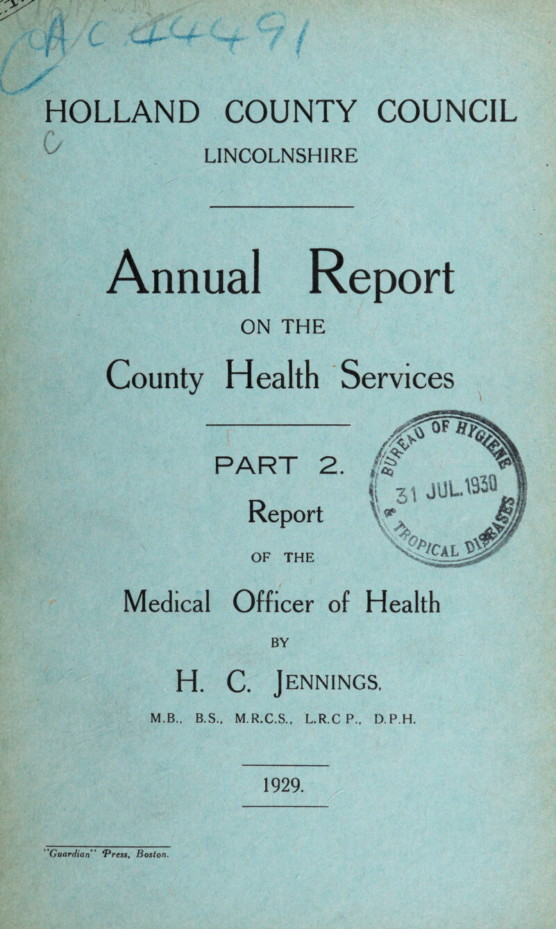 HOLLAND COUNTY COUNCIL LINCOLNSHIRE Annual Report ON THE County Health Services Medical Officer of Health BY H. C. Jennings, M.B., B.S., M.R.C.S., L.R.CP., D.P.H. 1929. 'Guardian” *Press, Boston.