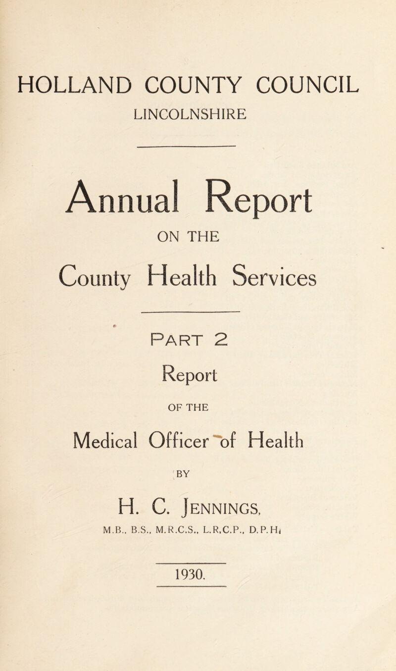 HOLLAND COUNTY COUNCIL LINCOLNSHIRE Annual Report ON THE County Health Services Part 2 Report OF THE Medical Officer of Health BY H. C. Jennings, M.B., B.S., M.R.C.S., L.R.C.P.. D.P.Hi 1930.