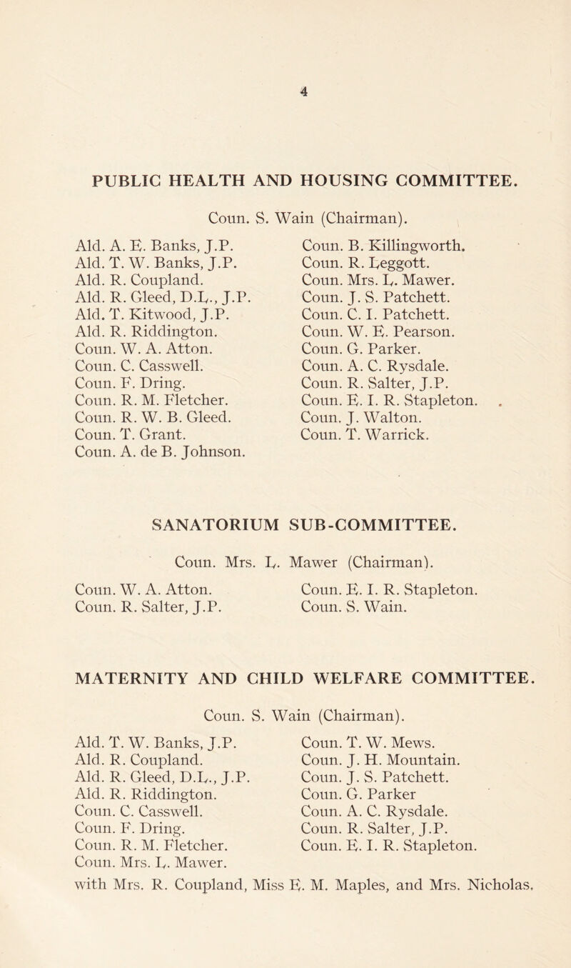 PUBLIC HEALTH AND HOUSING COMMITTEE. Coun. S. Wain (Chairman). Aid. A. B. Banks, J.P. Aid. T. W. Banks, J.P. Aid. R. Coupland. Aid. R. deed, D.L., J.P. Aid. T. Kitwood, J.P. Aid. R. Riddington. Conn. W. A. Atton. Coun. C. Casswell. Coun. F. Dring. Coun. R. M. Fletcher. Coun. R. W. B. deed. Coun. T. Grant. Coun. A. de B. Johnson. Coun. B. Killingworth. Coun. R. Leggott. Coun. Mrs. L. Mawer. Coun. J. S. Patchett. Coun. C. I. Patchett. Coun. W. B. Pearson. Coun. G. Parker. Coun. A. C. Rysdale. Coun. R. Salter, J.P. Coun. B. I. R. Stapleton. Coun. J. Walton. Coun. T. Warrick. SANATORIUM SUB-COMMITTEE. Coun. Mrs. L. Mawer (Chairman). Coun. W. A. Atton. Coun. B. I. R. Stapleton. Coun. R. Salter, J.P. Coun. S. Wain. MATERNITY AND CHILD WELFARE COMMITTEE. Coun. S. Wain (Chairman). Aid. T. W. Banks, J.P. Aid. R. Coupland. Aid. R. deed, D.L., J.P. Aid. R. Riddington. Coun. C. Casswell. Coun. F. Dring. Coun. R. M. Fletcher. Coun. Mrs. L. Mawer. with Mrs. R. Coupland, Miss Coun. T. W. Mews. Coun. J. H. Mountain. Coun. J. S. Patchett. Coun. G. Parker Coun. A. C. Rysdale. Coun. R. Salter, J.P. Coun. B. I. R. Stapleton. :. M. Maples, and Mrs. Nicholas,