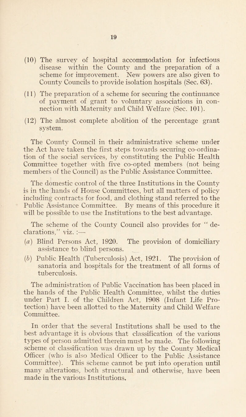 (10) The survey of hospital accommodation for infectious disease within the County and the preparation of a scheme for improvement. New powers are also given to County Councils to provide isolation hospitals (Sec. 63). (11) The preparation of a scheme for securing the continuance of payment of grant to voluntary associations in con- nection with Maternity and Child Welfare (Sec. 101). (12) The almost complete abolition of the percentage grant system. The County Council in their administrative scheme under the Act have taken the first steps towards securing co-ordina- tion of the social services, by constituting the Public Health Committee together with five co-opted members (not being members of the Council) as the Public Assistance Committee. The domestic control of the three Institutions in the County is in the hands of House Committees, but all matters of policy including contracts for food, and clothing stand referred to the Public Assistance Committee. By means of this procedure it will be possible to use the Institutions to the best advantage. The scheme of the County Council also provides for “ de- clarations,” viz. :—- (a) Blind Persons Act, 1920. The provision of domiciliary assistance to blind persons. (b) Public Health (Tuberculosis) Act, 1921. The provision of sanatoria and hospitals for the treatment of all forms of tuberculosis. The administration of Public Vaccination has been placed in the hands of the Public Health Committee, whilst the duties under Part I. of the Children Act, 1908 (Infant Life Pro- tection) have been allotted to the Maternity and Child Welfare Committee. In order that the several Institutions shall be used to the best advantage it is obvious that classification of the various types of person admitted therein must be made. The following scheme of classification was drawn up by the County Medical Officer (who is also Medical Officer to the Public Assistance Committee). This scheme cannot be put into operation until many alterations, both structural and otherwise, have been made in the various Institutions.