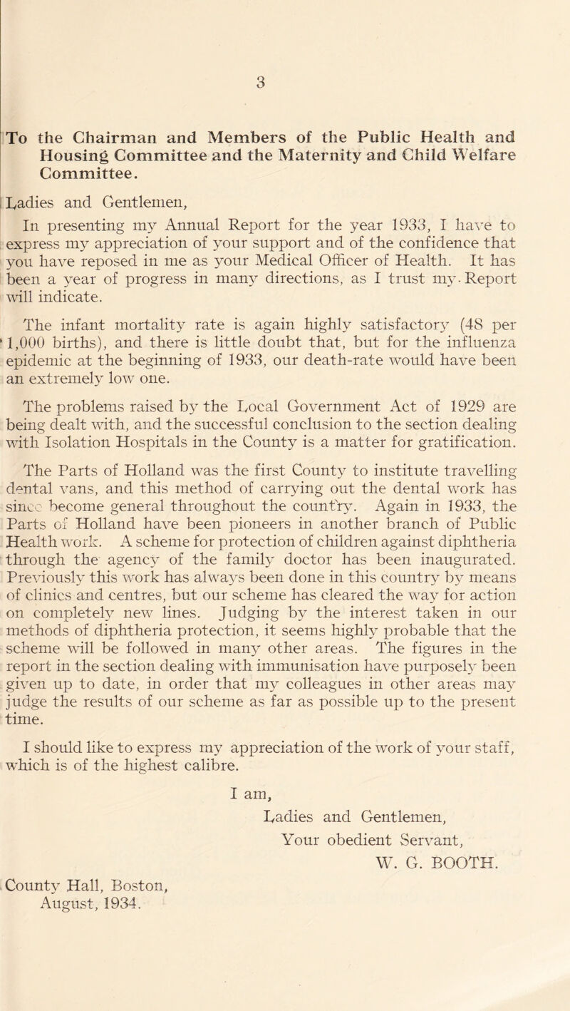 To the Chairman and Members of the Public Health and Housing Committee and the Maternity and Child Welfare Committee. Cadies and Gentlemen, In presenting my Annual Report for the year 1933, I have to express my appreciation of your support and of the confidence that you have reposed in me as your Medical Officer of Health. It has been a year of progress in many directions, as I trust my-Report will indicate. The infant mortality rate is again highly satisfactory (48 per *1,000 births), and there is little doubt that, but for the influenza epidemic at the beginning of 1933, our death-rate would have been an extremely low one. The problems raised by the Local Government Act of 1929 are being dealt with, and the successful conclusion to the section dealing with Isolation Hospitals in the County is a matter for gratification. The Parts of Holland was the first County to institute travelling- dental vans, and this method of carrying out the dental work has since become general throughout the country. Again in 1933, the Parts of Holland have been pioneers in another branch of Public Health work. A scheme for protection of children against diphtheria through the agency of the family doctor has been inaugurated. Previously this work has always been done in this country by means of clinics and centres, but our scheme has cleared the way for action on completely new lines. Judging by the interest taken in our methods of diphtheria protection, it seems highly probable that the scheme will be followed in many other areas. The figures in the report in the section dealing with immunisation have purposely been given up to date, in order that my colleagues in other areas may judge the results of our scheme as far as possible up to the present time. I should like to express my appreciation of the work of your staff, which is of the highest calibre. I am, Ladies and Gentlemen, Your obedient Servant, W. G. BOOTH. County Hall, Boston, August, 1934.