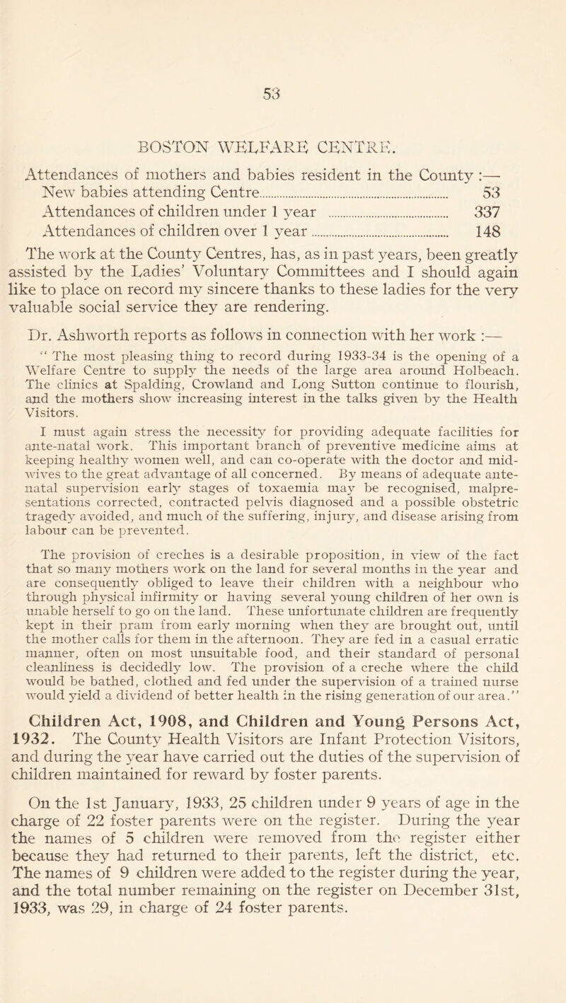 BOSTON WELFARE CENTRE. Attendances of mothers and babies resident in the County :—- New babies attending Centre 53 Attendances of children under 1 year 337 Attendances of children over 1 year 148 The work at the County Centres, has, as in past years, been greatly assisted by the Ladies' Voluntary Committees and I should again like to place on record my sincere thanks to these ladies for the very valuable social service they are rendering. Dr. Ashworth reports as follows in connection with her work :— “ The most pleasing thing to record during 1933-34 is the opening of a Welfare Centre to supply the needs of the large area around Holbeach. The clinics at Spalding, Crowland and Tong Sutton continue to flourish, and the mothers show increasing interest in the talks given by the Health Visitors. I must again stress the necessity for providing adequate facilities for ante-natal work. This important branch of preventive medicine aims at keeping healthy women well, and can co-operate with the doctor and mid- wives to the great advantage of all concerned. By means of adequate ante- natal supervision early stages of toxaemia may be recognised, malpre- sentations corrected, contracted pelvis diagnosed and a possible obstetric tragedy avoided, and much of the suffering, injury, and disease arising from labour can be prevented. The provision of creches is a desirable proposition, in view of the fact that so many mothers work on the land for several months in the year and are consequently obliged to leave their children with a neighbour who through physical infirmity or having several young children of her own is unable herself to go on the land. These unfortunate children are frequently kept in their pram from early morning when they are brought out, until the mother calls for them in the afternoon. They are fed in a casual erratic manner, often on most unsuitable food, and their standard of personal cleanliness is decidedly low. The provision of a creche where the child would be bathed, clothed and fed under the supervision of a trained nurse would yield a dividend of better health in the rising generation of our area.” Children Act, 1908, and Children and Young Persons Act, 1932. The County Health Visitors are Infant Protection Visitors, and during the year have carried out the duties of the supervision of children maintained for reward by foster parents. On the 1st January, 1933, 25 children under 9 years of age in the charge of 22 foster parents were on the register. During the year the names of 5 children were removed from the register either because they had returned to their parents, left the district, etc. The names of 9 children were added to the register during the year, and the total number remaining on the register on December 31st,