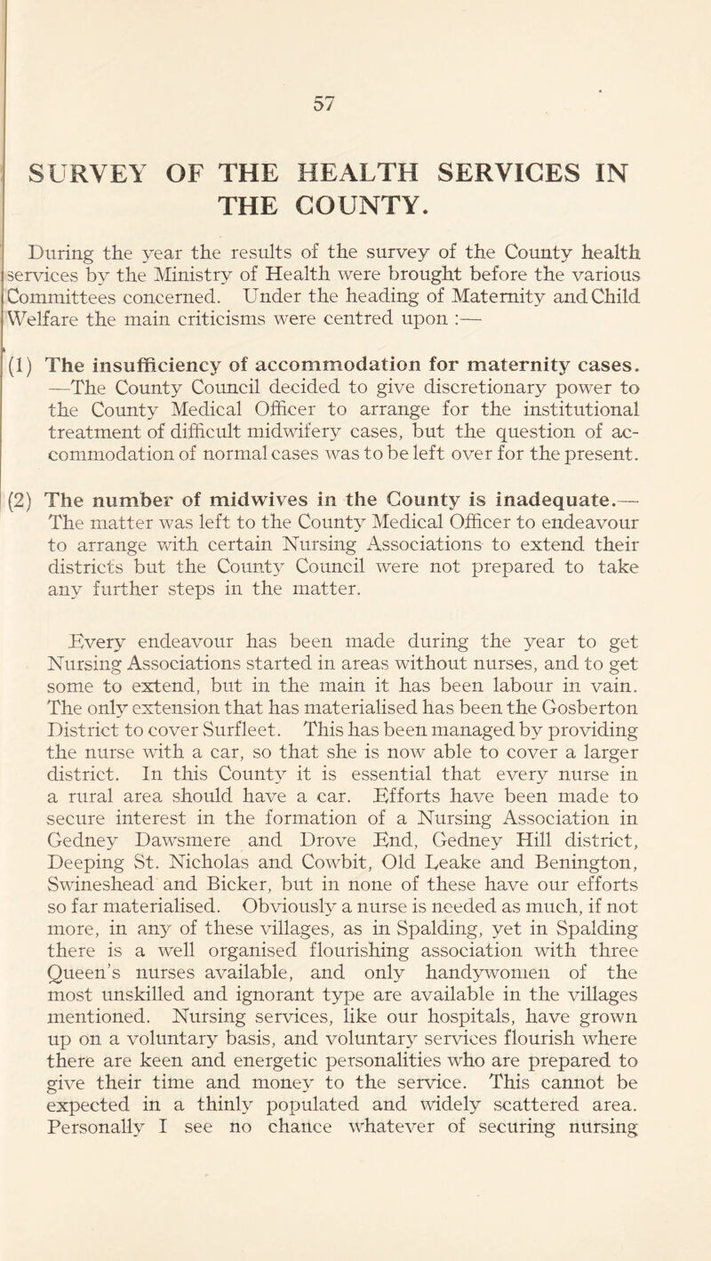 SURVEY OF THE HEALTH SERVICES IN THE COUNTY. During the year the results of the survey of the County health services by the Ministry of Health were brought before the various Committees concerned. Under the heading of Maternity and Child Welfare the main criticisms were centred upon :— (1) The insufficiency of accommodation for maternity cases. —The County Council decided to give discretionary power to the County Medical Officer to arrange for the institutional treatment of difficult midwifery cases, but the question of ac- commodation of normal cases was to be left over for the present. (2) The number of mid wives in the County is inadequate.— The matter was left to the County Medical Officer to endeavour to arrange with certain Nursing Associations to extend their districts but the County Council were not prepared to take any further steps in the matter. Every endeavour has been made during the year to get Nursing Associations started in areas without nurses, and to get some to extend, but in the main it has been labour in vain. The only extension that has materialised has been the Oosberton District to cover Surfleet. This has been managed by providing the nurse with a car, so that she is now able to cover a larger district. In this County it is essential that every nurse in a rural area should have a car. Efforts have been made to secure interest in the formation of a Nursing Association in Gedney Dawsmere and Drove End, Gedney Hill district. Deeping St. Nicholas and Cowbit, Old Deake and Benington, Swineshead and Bicker, but in none of these have our efforts so far materialised. Obviously a nurse is needed as much, if not more, in any of these villages, as in Spalding, yet in Spalding there is a well organised flourishing association with three Queen’s nurses available, and only handywomen of the most unskilled and ignorant type are available in the villages mentioned. Nursing services, like our hospitals, have grown up on a voluntary basis, and voluntary services flourish where there are keen and energetic personalities who are prepared to give their time and money to the service. This cannot be expected in a thinly populated and widely .scattered area. Personally I see no chance whatever of securing nursing