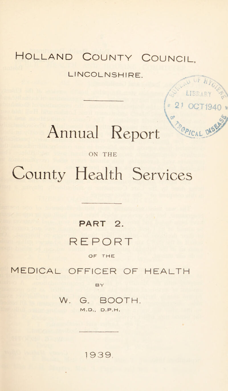 LINCOLNSHIRE. i t* I* 2) OCT 1940 \ Annual Report %/CaL $ '0/ ON THE County Health Services PART 2. R E PORT OF THE medical officer of health BY W. G. BOOTH. M.D., D.P.H.