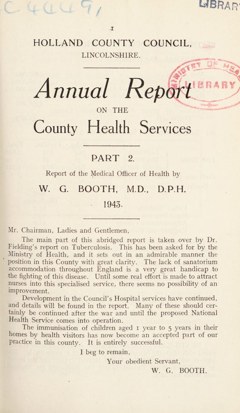 HOLLAND COUNTY COUNCIL, LINCOLNSHIRE. Annual ON THE County Health Services PART 2. Report of the Medical Officer of Health by W. G. BOOTH, M.D., D.P.H. • 1943. Mr. Chairman, Ladies and Gentlemen, The main part of this abridged report is taken over by Dr. Fielding’s report on Tuberculosis. This has been asked for by the Ministry of Health, and it sets out in an admirable manner the position in this County with great clarity. The lack of sanatorium accommodation throughout England is a very great handicap to the fighting of this disease. Until some real effort is made to attract nurses into this specialised service, there seems no possibility of an improvement. Development in the Council’s Hospital services have continued, and details will be found in the report. Many of these should cer- tainly be continued after the war and until the proposed National Health Service comes into operation. The immunisation of children aged i year to 5 years in their homes by health visitors has now become an accepted part of our practice in this county. It is entirely successful. I beg to remain, Your obedient Servant, W. G. BOOTH.