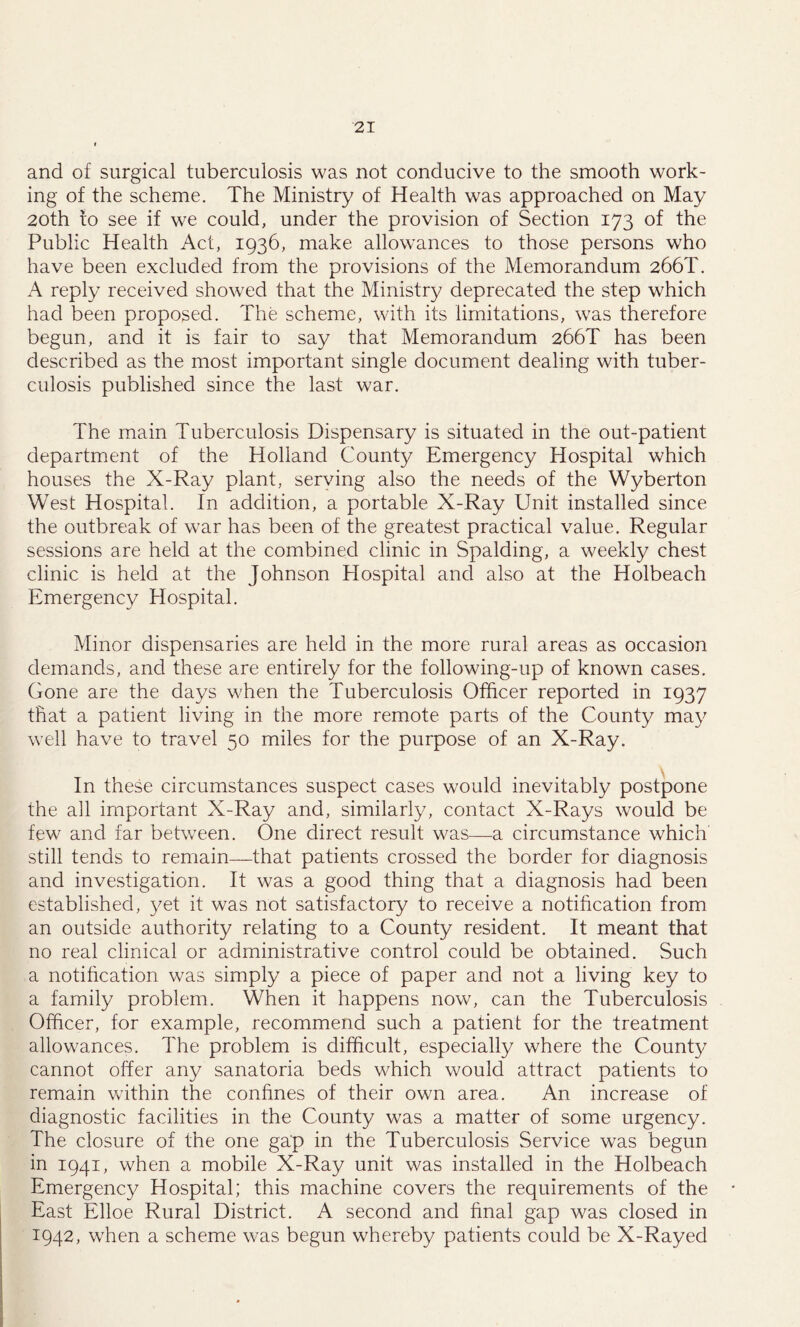 and of surgical tuberculosis was not conducive to the smooth work- ing of the scheme. The Ministry of Health was approached on May 20th to see if we could, under the provision of Section 173 of the Public Health Act, 1936, make allowances to those persons who have been excluded from the provisions of the Memorandum 266T. A reply received showed that the Ministry deprecated the step which had been proposed. The scheme, with its limitations, was therefore begun, and it is fair to say that Memorandum 266T has been described as the most important single document dealing with tuber- culosis published since the last war. The main Tuberculosis Dispensary is situated in the out-patient department of the Holland County Emergency Hospital which houses the X-Ray plant, serving also the needs of the Wyberton West Hospital. In addition, a portable X-Ray Unit installed since the outbreak of war has been of the greatest practical value. Regular sessions are held at the combined clinic in Spalding, a weekly chest clinic is held at the Johnson Hospital and also at the Holbeach Emergency Hospital. Minor dispensaries are held in the more rural areas as occasion demands, and these are entirely for the following-up of known cases. Gone are the days when the Tuberculosis Officer reported in 1937 that a patient living in the more remote parts of the County may well have to travel 50 miles for the purpose of an X-Ray. In these circumstances suspect cases would inevitably postpone the all important X-Ray and, similarly, contact X-Rays would be few and far between. One direct result was—a circumstance which still tends to remain—that patients crossed the border for diagnosis and investigation. It was a good thing that a diagnosis had been established, yet it was not satisfactory to receive a notification from an outside authority relating to a County resident. It meant that no real clinical or administrative control could be obtained. Such a notification was simply a piece of paper and not a living key to a family problem. When it happens now, can the Tuberculosis Officer, for example, recommend such a patient for the treatment allowances. The problem is difficult, especially where the County cannot offer any sanatoria beds which would attract patients to remain within the confines of their own area. An increase of diagnostic facilities in the County was a matter of some urgency. The closure of the one gap in the Tuberculosis Service was begun in 1941, when a mobile X-Ray unit was installed in the Holbeach Emergency Hospital; this machine covers the requirements of the East Elloe Rural District. A second and final gap was closed in 1942, when a scheme was begun whereby patients could be X-Rayed