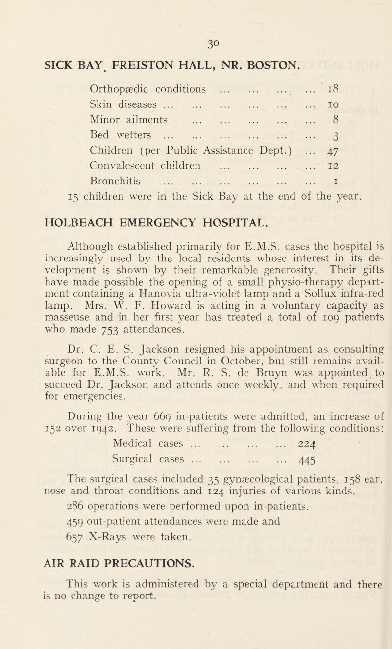 SICK BAY FREISTON HALL* NR. BOSTON. Orthopaedic conditions ... 18 Skin diseases ... 10 Minor ailments ... 8 Bed wetters ••• 3 Children (per Public Assistance Dept.) ... 47 Convalescent children ... 12 Bronchitis 1 15 children were in the Sick Bay at the end of the year. HOLBEACH EMERGENCY HOSPITAL. Although established primarily for E.M.S. cases the hospital is increasingly used by the local residents whose interest in its de- velopment is shown by their remarkable generosity. Their gifts have made possible the opening of a small physio-therapy depart- ment containing a Hanovia ultra-violet lamp and a Sollux infra-red lamp. Mrs. W. F. Howard is acting in a voluntary capacity as masseuse and in her first year has treated a total of 109 patients who made 753 attendances. Dr. C. E. S. Jackson resigned his appointment as consulting surgeon to the County Council in October, but still remains avail- able for E.M.S. work. Mr. R. S. de Bruyn was appointed to succeed Dr. Jackson and attends once weekly, and when required for emergencies. During the year 669 in-patients were admitted, an increase of 152 over 1942. These were suffering from the following conditions: Medical cases 224 Surgical cases 445 The surgical cases included 35 gynaecological patients, 158 ear, nose and throat conditions and 124 injuries of various kinds. 286 operations were performed upon in-patients. 459 out-patient attendances were made and 657 X-Rays were taken. AIR RAID PRECAUTIONS. This work is administered by a special department and there is no change to report.