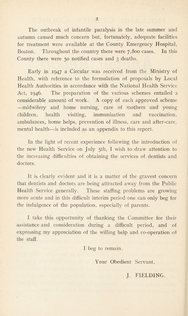 The outbreak of infantile paralysis in the late summer and autumn caused much concern but, fortunately, adequate facilities for treatment were available at the County Emergency Hospital, Boston. Throughout the country there were 7,800 cases. In this County there were 50 notified cases and 3 deaths. Early in 1947 a Circular was received from the Ministry of Health, with reference to the formulation of proposals by Local Health Authorities in accordance with the National Health Service Act, 1946. The preparation of the various schemes entailed a considerable amount of work. A copy of each approved scheme —midwifery and home nursing, care of mothers and young children, health visiting, immunisation and vaccination, ambulances, home helps, prevention of illness, care and after-care, mental health—is included as an appendix to this report. In the light of recent experience following the introduction of the new Health Service on July 5th, I wish to draw attention to the increasing difficulties of obtaining the services of dentists and doctors. It is clearly evident and it is a matter of the gravest concern that dentists and doctors are being attracted away from the Public Health Service generally. These staffing problems are growing more acute and in this difficult interim period one can only beg for the indulgence of the population, especially of parents. I take this opportunity of thanking the Committee for their assistance and consideration during a difficult period, and of expressing my appreciation of the willing help and co-operation of the staff. I beg to remain, Your Obedient Servant, J. FIELDING.