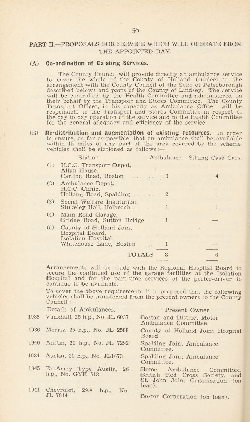 PART II.—(PROPOSALS FOR SERVICE WHICH WILL OPERATE FROM THE APPOINTED DAY. (A) Co-ordination of Existing Services, The County Council will provide directly an ambulance service to cover the whole of the County of Holland (subject to the arrangement with the County Council of the Soke of Peterborough described below) and parts of the County of Lindsey. The service will be controlled by the Health Committee and administered on their behalf by the Transport and Stores Committee. The County Transport Officer, in his capacity as Ambulance Officer, will be responsible to the Transport and Stores Committee in respect of the day to day operation of the service and to the Health Committee for the general adequacy and efficiency of the service. (B) Re-distributor, and augmentation of existing resources. In order to ensure, as far as possible, that an ambulance shall be available within 15 miles of any part of the area covered by the scheme, vehicles shall be stationed as follows :— Station. Ambulance. Sitting Case (1) H.C.C. Transport Depot, Allan House, Carlton Road, Boston 3 4 (2) Ambulance Depot, H.C.C. Clinic, Holland Road, Spalding . . 2 1 (3) Social Welfare Institution, Stukeley Hall, Holbeach . . 1 1 (4) Main Road Garage, Bridge Road, Sutton Bridge 1 — (5) County of Holland Joint Hospital Board, Isolation Hospital, Whitehouse Lane, Boston 1 TOTALS 8 6 Arrangements will be made with the Regional Hospital Board to secure the continued use of the garage facilities at the Isolation Hospital and for the part-time iservices of the porter-driver to continue to ibe available. To cover the above requirements it is proposed that the following vehicles shall be transferred from the present owners to the County Council :— Details of Ambulances. 1938 Vauxhall, 25 h.p., No. J(L 6037 1936 Morris, 25 h.p., No. JL 2588 1940 Austin, 20 h.p., No. JL 7292 1934 Austin, 20 h.p., No. JL1673 1945 Ex-Army Type Austin, 26 h.p., No. GYK 513 1941 Chevrolet, 29.4 h.p., No. JL 7814 Present Owner. Boston and District Motor Ambulance Committee. County of Holland Joint Hospital Board. Spalding Joint Ambulance Committee. Spalding Joint Ambulance Committee. Home Ambulance Committee, British Red Cross Society, and St. John Joint Organisation (on loan). Boston Corporation (on loan).