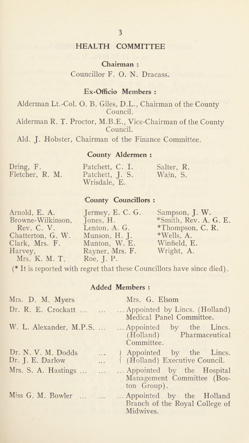 HEALTH COMMITTEE Chairman s Councillor F. O. N. Dracass. Ex-Officio Members : Alderman Lt.-Col. O. B. Giles, D.L., Chairman of the County Council. Alderman R. T. Proctor, M.B.E., Vice-Chairman of the County Council. Aid. J. Hobster, Chairman of the Finance Committee. Bring, F. Fletcher, R. M. County Aldermen : Patchett, C. I. Patchett, J. S. Wrisdale, E. Salter, R. Wain, S. Arnold, E. A. Browne-Wilkinson, Rev. C. V. Chatterton, G. W. Clark, Mrs. F. Harvey, Mrs. K. M. T. County Councillors Jermey, E. C. G. Jones, H. Lenton, A. G. Munson, H. J. Munton, W. E. Rayner, Mrs. F. Roe, J. P. Sampson, J. W. *Smith, Rev. A. G. E. *Thompson, C. R. *Wells, A. Winfield, E. Wright, A. (* It is reported with regret that these Councillors have since died). Added Members : Mrs. D. M. Myers Dr. R. E. Crockatt W. L. Alexander, M.P.S. ... Dr. N. V. M. Dodds Dr. J. E. Dario w Mrs. S. A. Hastings Miss G. M. Bowler Mrs. G. Elsom Appointed by Lines. (Holland) Medical Panel Committee. Appointed by the Lines. (H olland) Pharmaceutical Committee. Appointed by the Lines. (.Holland) Executive Council. Appointed by the Hospital Management Committee (Bos- ton Group). Appointed by the Holland Branch of the Royal College of Midwives.