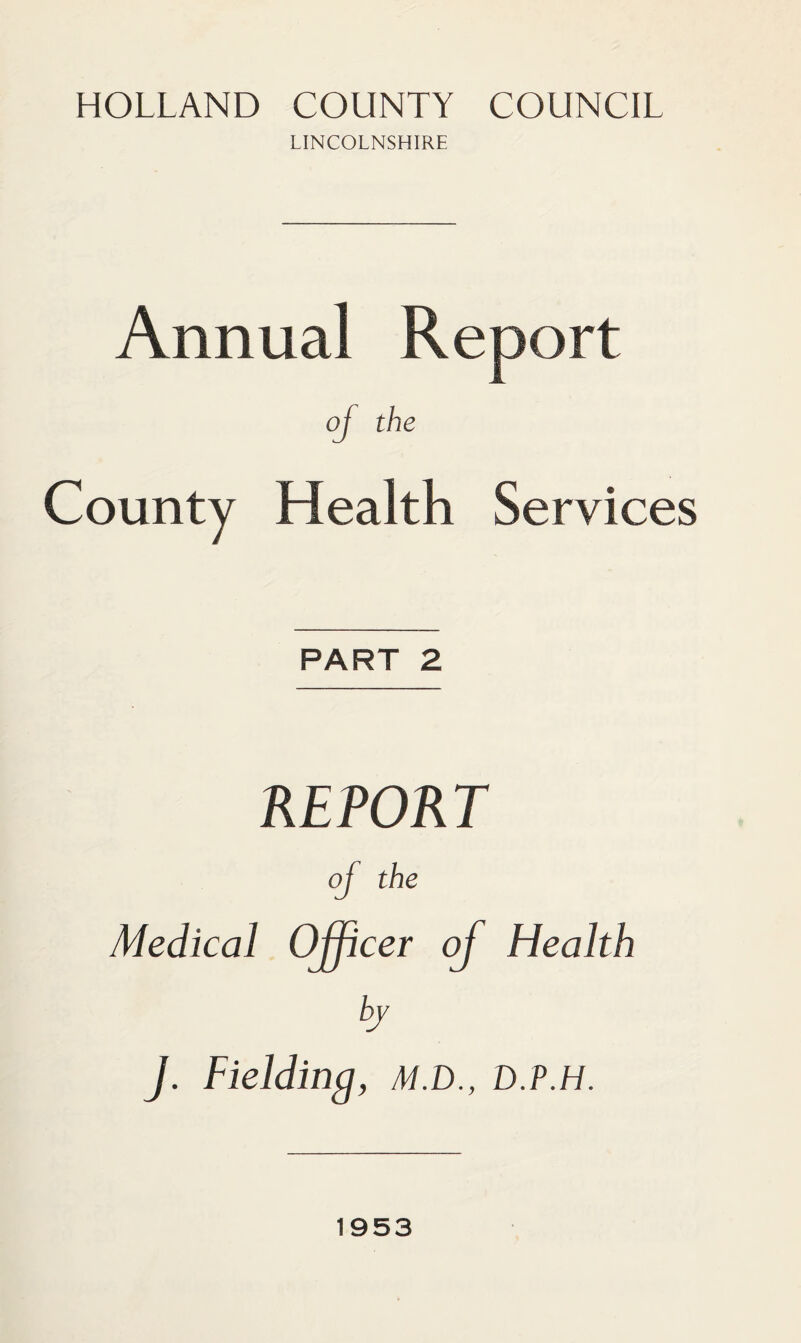 HOLLAND COUNTY COUNCIL LINCOLNSHIRE Annual Report of the County Health Services PART 2 REPORT of the Medical Officer of Health by J. Fielding, M.D., D.P.H. 1953