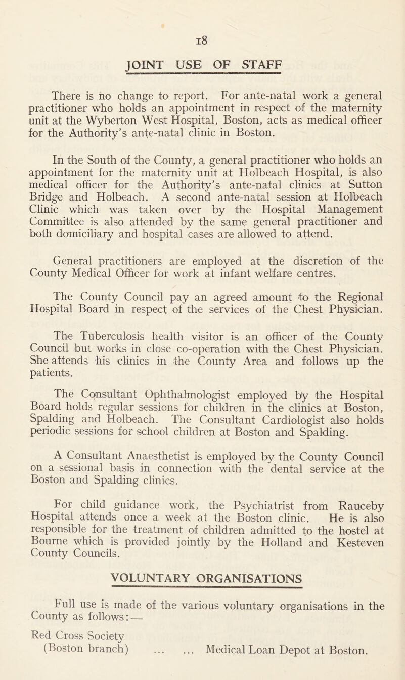 JOINT USE OF STAFF There is no change to report. For ante-natal work a general practitioner who holds an appointment in respect of the maternity unit at the Wyberton West Hospital, Boston, acts as medical officer for the Authority’s ante-natal clinic in Boston. In the South of the County, a general practitioner who holds an appointment for the maternity unit at Holbeach Hospital, is also medical officer for the Authority’s ante-natal clinics at Sutton Bridge and Holbeach. A second ante-natal session at Holbeach Clinic which was taken over by the Hospital Management Committee is also attended by the same general practitioner and both domiciliary and hospital cases are allowed to attend. General practitioners are employed at the discretion of the County Medical Officer for work at infant welfare centres. The County Council pay an agreed amount to the Regional Hospital Board in respect of the services of the Chest Physician. The Tuberculosis health visitor is an officer of the County Council but works in close co-operation with the Chest Physician. She attends his clinics in the County Area and follows up the patients. The Consultant Ophthalmologist employed by the Hospital Board holds regular sessions for children in the clinics at Boston, Spalding and Holbeach. The Consultant Cardiologist also holds periodic sessions for school children at Boston and Spalding. A Consultant Anaesthetist is employed by the County Council on a sessional basis in connection with the dental service at the Boston and Spalding clinics. For child guidance work, the Psychiatrist from Rauceby Hospital attends once a week at the Boston clinic. He is also responsible for the treatment of children admitted to the hostel at Bourne which is provided jointly by the Holland and Kesteven County Councils. VOLUNTARY ORGANISATIONS Full use is made of the various voluntary organisations in the County as follows : — Red Cross Society (Boston branch) Medical Loan Depot at Boston.