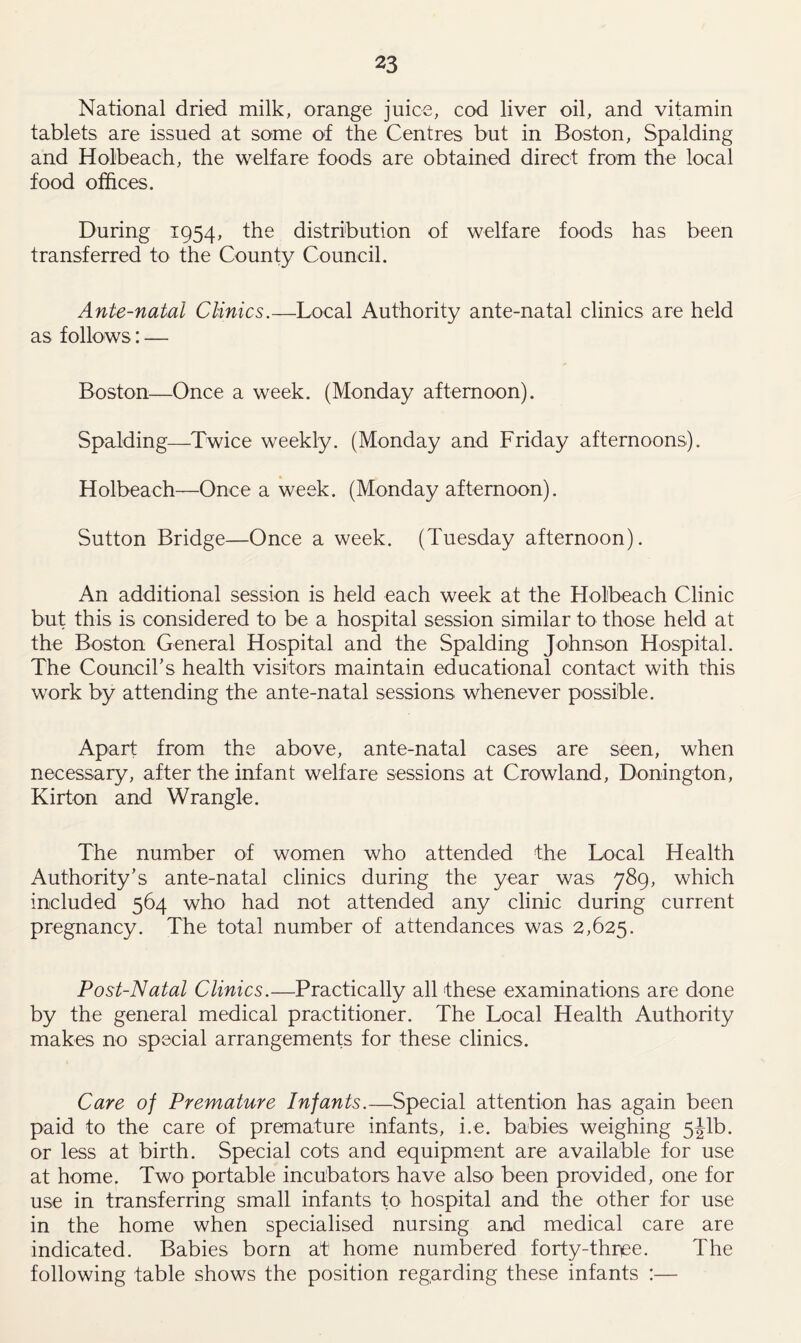 National dried milk, orange juice, cod liver oil, and vitamin tablets are issued at some of the Centres but in Boston, Spalding and Holbeach, the welfare foods are obtained direct from the local food offices. During 1954, the distribution of welfare foods has been transferred to the County Council. Ante-natal Clinics.—Local Authority ante-natal clinics are held as follows: — Boston—Once a week. (Monday afternoon). Spalding—Twice weekly. (Monday and Friday afternoons). Holbeach—Once a week. (Monday afternoon). Sutton Bridge—Once a week. (Tuesday afternoon). An additional session is held each week at the Holbeach Clinic but this is considered to be a hospital session similar to those held at the Boston General Hospital and the Spalding Johnson Hospital. The Council’s health visitors maintain educational contact with this work by attending the ante-natal sessions whenever possible. Apart from the above, ante-natal cases are seen, when necessary, after the infant welfare sessions at Crowland, Bonington, Kirton and Wrangle. The number of women who attended the Local Health Authority’s ante-natal clinics during the year was 789, which included 564 who had not attended any clinic during current pregnancy. The total number of attendances was 2,625. Post-Natal Clinics.—Practically all these examinations are done by the general medical practitioner. The Local Health Authority makes no special arrangements for these clinics. Care of Premature Infants.—Special attention has again been paid to the care of premature infants, i.e. babies weighing 5Jib. or less at birth. Special cots and equipment are available for use at home. Two portable incubators have also been provided, one for use in transferring small infants to hospital and the other for use in the home when specialised nursing and medical care are indicated. Babies born at home numbered forty-three. The following table shows the position regarding these infants :—