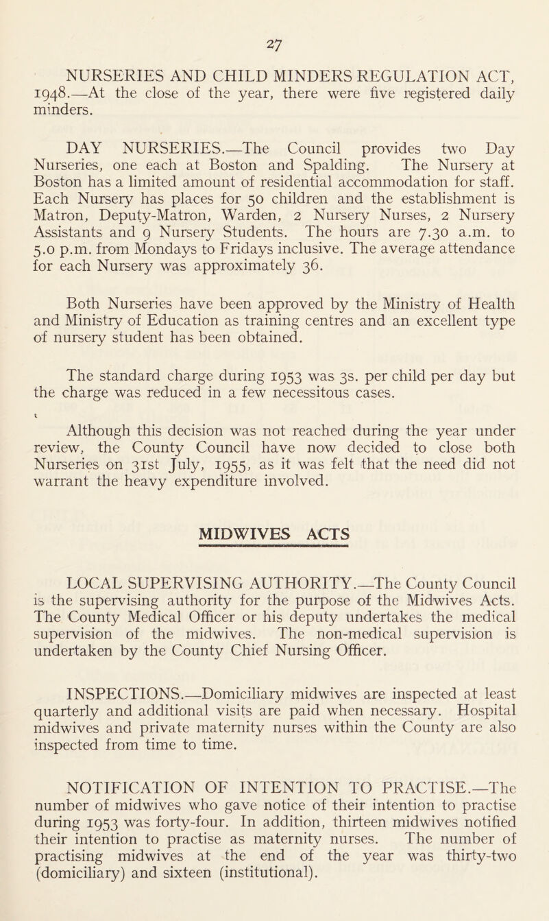 NURSERIES AND CHILD MINDERS REGULATION ACT, 1948.—At the close of the year, there were five registered daily minders. DAY NURSERIES.—The Council provides two Day Nurseries, one each at Boston and Spalding. The Nursery at Boston has a limited amount of residential accommodation for staff. Each Nursery has places for 50 children and the establishment is Matron, Deputy-Matron, Warden, 2 Nursery Nurses, 2 Nursery Assistants and 9 Nursery Students. The hours are 7.30 a.m. to 5.0 p.m. from Mondays to Fridays inclusive. The average attendance for each Nursery was approximately 36. Both Nurseries have been approved by the Ministry of Health and Ministry of Education as training centres and an excellent type of nursery student has been obtained. The standard charge during 1953 was 3s. per child per day but the charge was reduced in a few necessitous cases. 1 Although this decision was not reached during the year under review, the County Council have now decided to close both Nurseries on 31st July, 1955, as it was felt that the need did not warrant the heavy expenditure involved. MIDWIVES ACTS LOCAL SUPERVISING AUTHORITY.—The County Council is the supervising authority for the purpose of the Midwives Acts. The County Medical Officer or his deputy undertakes the medical supervision of the midwives. The non-medical supervision is undertaken by the County Chief Nursing Officer. INSPECTIONS.—Domiciliary midwives are inspected at least quarterly and additional visits are paid when necessary. Hospital midwives and private maternity nurses within the County are also inspected from time to time. NOTIFICATION OF INTENTION TO PRACTISE.—The number of midwives who gave notice of their intention to practise during 1953 was forty-four. In addition, thirteen midwives notified their intention to practise as maternity nurses. The number of practising midwives at the end of the year was thirty-two (domiciliary) and sixteen (institutional).