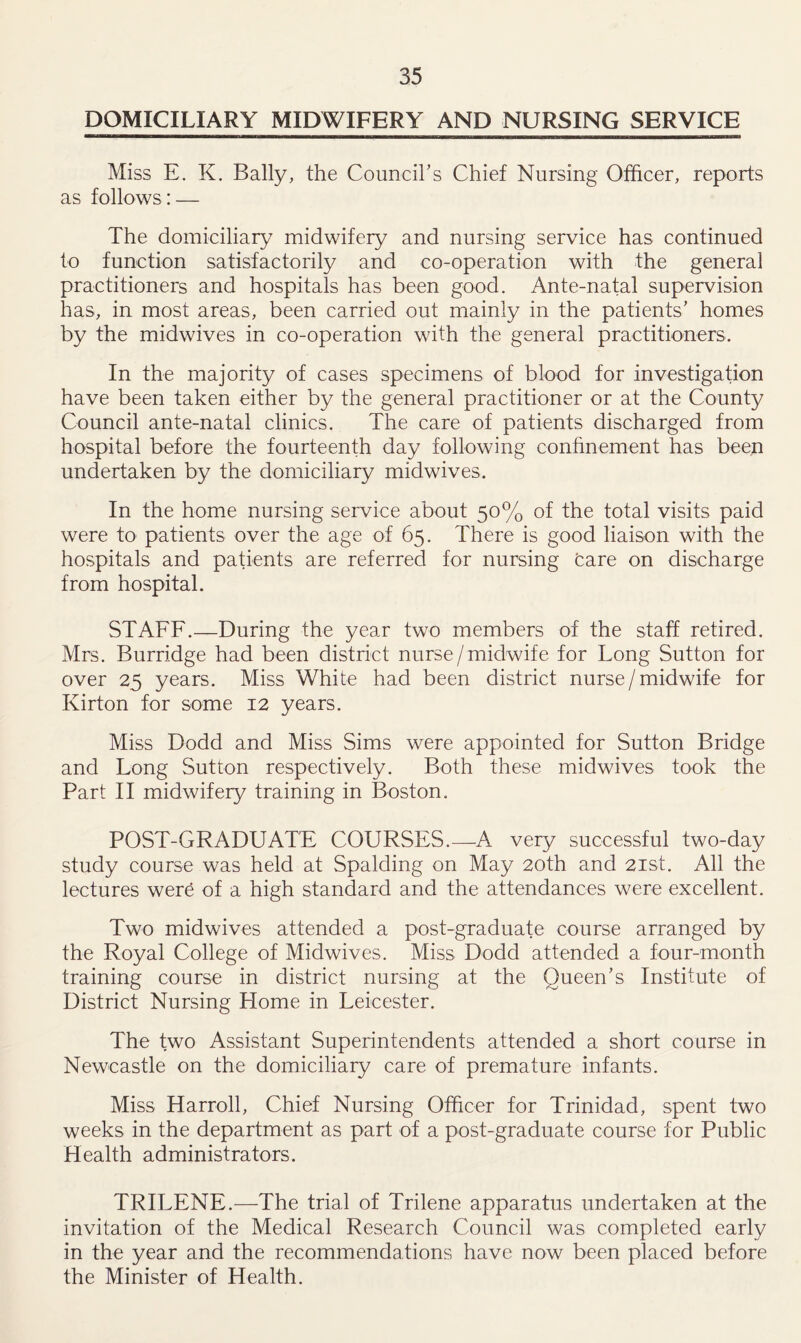 DOMICILIARY MIDWIFERY AND NURSING SERVICE Miss E. K. Bally, the Council's Chief Nursing Officer, reports as follows : — The domiciliary midwifery and nursing service has continued to function satisfactorily and co-operation with the general practitioners and hospitals has been good. Ante-natal supervision has, in most areas, been carried out mainly in the patients’ homes by the midwives in co-operation with the general practitioners. In the majority of cases specimens of blood for investigation have been taken either by the general practitioner or at the County Council ante-natal clinics. The care of patients discharged from hospital before the fourteenth day following confinement has been undertaken by the domiciliary midwives. In the home nursing service about 50% of the total visits paid were to patients over the age of 65. There is good liaison with the hospitals and patients are referred for nursing tare on discharge from hospital. STAFF.—During the year two members of the staff retired. Mrs. Burridge had been district nurse/midwife for Long Sutton for over 25 years. Miss White had been district nurse/ midwife for Kirton for some 12 years. Miss Dodd and Miss Sims were appointed for Sutton Bridge and Long Sutton respectively. Both these midwives took the Part II midwifery training in Boston. POST-GRADUATE COURSES.—A very successful two-day study course was held at Spalding on May 20th and 21st. All the lectures were of a high standard and the attendances were excellent. Two midwives attended a post-graduate course arranged by the Royal College of Midwives. Miss Dodd attended a four-month training course in district nursing at the Queen’s Institute of District Nursing Home in Leicester. The two Assistant Superintendents attended a short course in Newcastle on the domiciliary care of premature infants. Miss Harroll, Chief Nursing Officer for Trinidad, spent two weeks in the department as part of a post-graduate course for Public Health administrators. TRILENE.—The trial of Trilene apparatus undertaken at the invitation of the Medical Research Council was completed early in the year and the recommendations have now been placed before the Minister of Health.