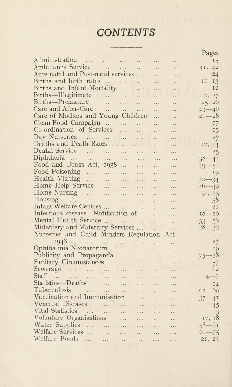 CONTENTS Pages Administration 15 Ambulance Service 41, 42 Ante-natal and Post-natal services 24 Births and birth rates 11, 13 Births and Infant Mortality 12 Births—Illegitimate 12, 27 Births—Premature ... ... 25, 26 Care and After-Care ... 43—46 Care of Mothers and Young Children 21—28 Clean Food Campaign 77 Co-ordination of Services 15 Day Nurseries 27 Deaths and Death-Rates 12, 14 Dental Service 25 Diphtheria 38—41 Food and Drugs Act, 1938 49—51 Food Poisoning 19 Health Visiting , 32—34 Home Help Service 46—49 Home Nursing 34, 35 Housing 58 Infant Welfare Centres 22 Infectious disease—Notification of 18—20 Mental Health Service 53—56 Midwifery and Maternity Services 28—32 Nurseries and Child Minders Regulation Act, 1948 27 Ophthalmia Neonatorum 19 Publicity and Propaganda 75—78 Sanitary Circumstances 57 Sewerage 62 Staff 4—7 Statistics—Deaths 14 Tuberculosis 62—69 Vaccination and Immunisation 37—41 Venereal Diseases ... 45 Vital Statistics 13 Voluntary Organisations 17, 18 Water Supplies 58—61 Welfare Services 70—75 Welfare Foods 21, 23