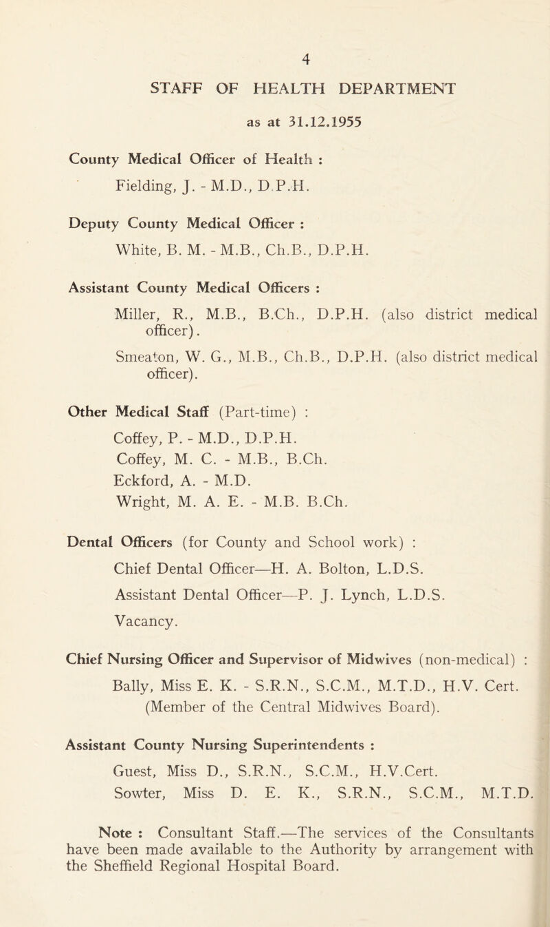 STAFF OF HEALTH DEPARTMENT as at 31.12.1955 County Medical Officer of Health : Fielding, J. -M.D., D.P.H. Deputy County Medical Officer : White, B. M. - M.B., Ch.B., D.P.H. Assistant County Medical Officers : Miller, R., M.B., B.Ch., D.P.H. (also district medical officer). Smeaton, W. G., M.B., Ch.B., D.P.H. (also district medical officer). Other Medical Staff (Part-time) : Coffey, P. - M.D., D.P.H. Coffey, M. C. - M.B., B.Ch. Eckford, A. - M.D. Wright, M. A. E. - M.B. B.Ch. Dental Officers (for County and School work) : Chief Dental Officer—H. A. Bolton, L.D.S. Assistant Dental Officer—P. J. Lynch, L.D.S. Vacancy. Chief Nursing Officer and Supervisor of Mid wives (non-medical) : Bally, Miss E. K. - S.R.N., S.C.M., M.T.D., H.V. Cert. (Member of the Central Midwives Board). Assistant County Nursing Superintendents : Guest, Miss D., S.R.N., S.C.M., H.V.Cert. Sowter, Miss D. E. K., S.R.N., S.C.M., M.T.D. Note : Consultant Staff.—The services of the Consultants have been made available to the Authority by arrangement with the Sheffield Regional Hospital Board.