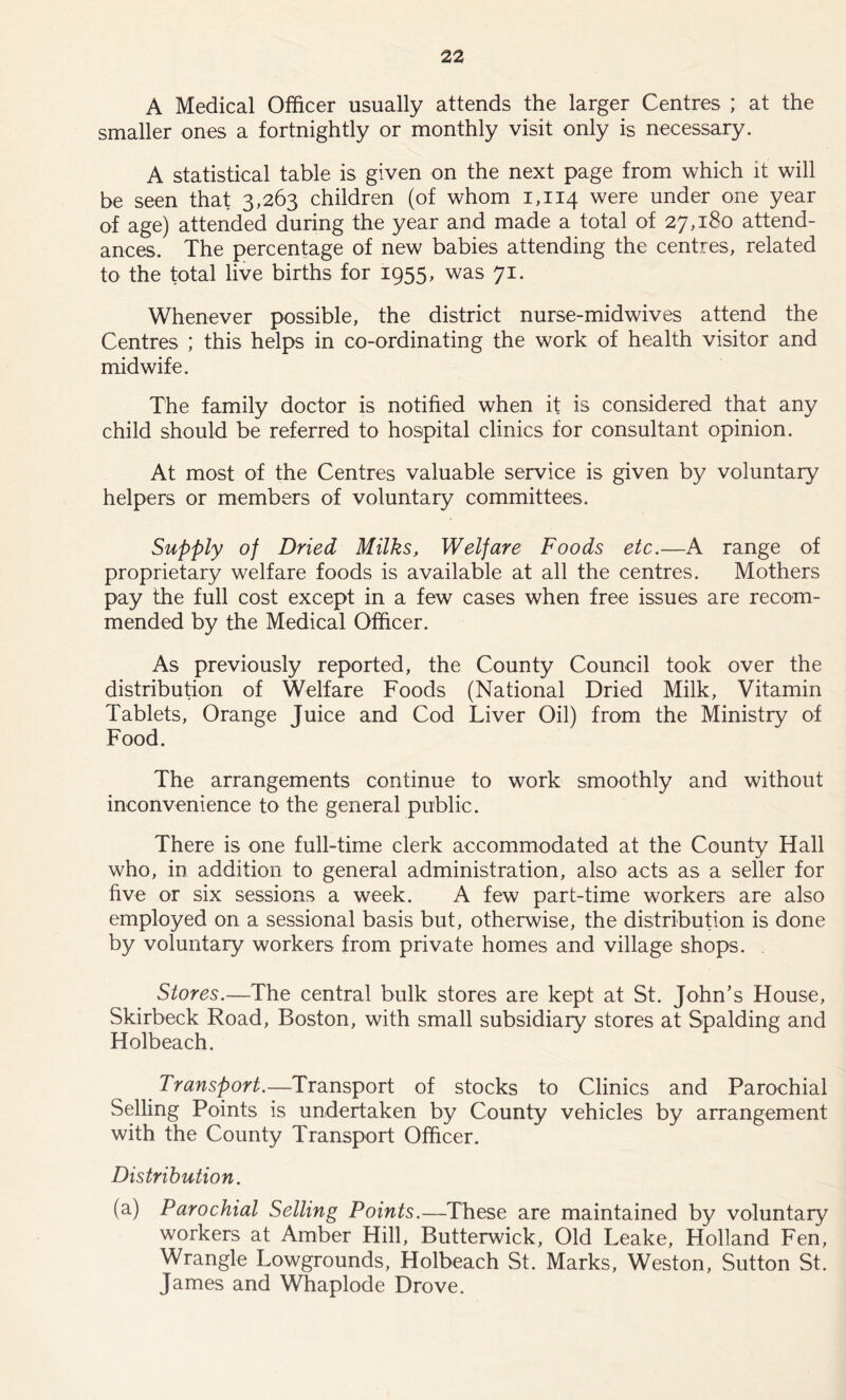 A Medical Officer usually attends the larger Centres ; at the smaller ones a fortnightly or monthly visit only is necessary. A statistical table is given on the next page from which it will be seen that 3.263 children (of whom 1,114 were under one year of age) attended during the year and made a total of 27,180 attend- ances. The percentage of new babies attending the centres, related to the total live births for 1955, was 7i- Whenever possible, the district nurse-midwives attend the Centres ; this helps in co-ordinating the work of health visitor and midwife. The family doctor is notified when it is considered that any child should be referred to hospital clinics for consultant opinion. At most of the Centres valuable service is given by voluntary helpers or members of voluntary committees. Supply of Dried Milks, Welfare Foods etc.—A range of proprietary welfare foods is available at all the centres. Mothers pay the full cost except in a few cases when free issues are recom- mended by the Medical Officer. As previously reported, the County Council took over the distribution of Welfare Foods (National Dried Milk, Vitamin Tablets, Orange Juice and Cod Liver Oil) from the Ministry of Food. The arrangements continue to work smoothly and without inconvenience to the general public. There is one full-time clerk accommodated at the County Hall who, in addition to general administration, also acts as a seller for five or six sessions a week. A few part-time workers are also employed on a sessional basis but, otherwise, the distribution is done by voluntary workers from private homes and village shops. Stores.—The central bulk stores are kept at St. John’s House, Skirbeck Road, Boston, with small subsidiary stores at Spalding and Holbeach. Transport.—Transport of stocks to Clinics and Parochial Selling Points is undertaken by County vehicles by arrangement with the County Transport Officer. Distribution. (a) Parochial Selling Points.—These are maintained by voluntary workers at Amber Hill, Butterwick, Old Leake, Holland Fen, Wrangle Lowgrounds, Holbeach St. Marks, Weston, Sutton St. James and Whaplode Drove.