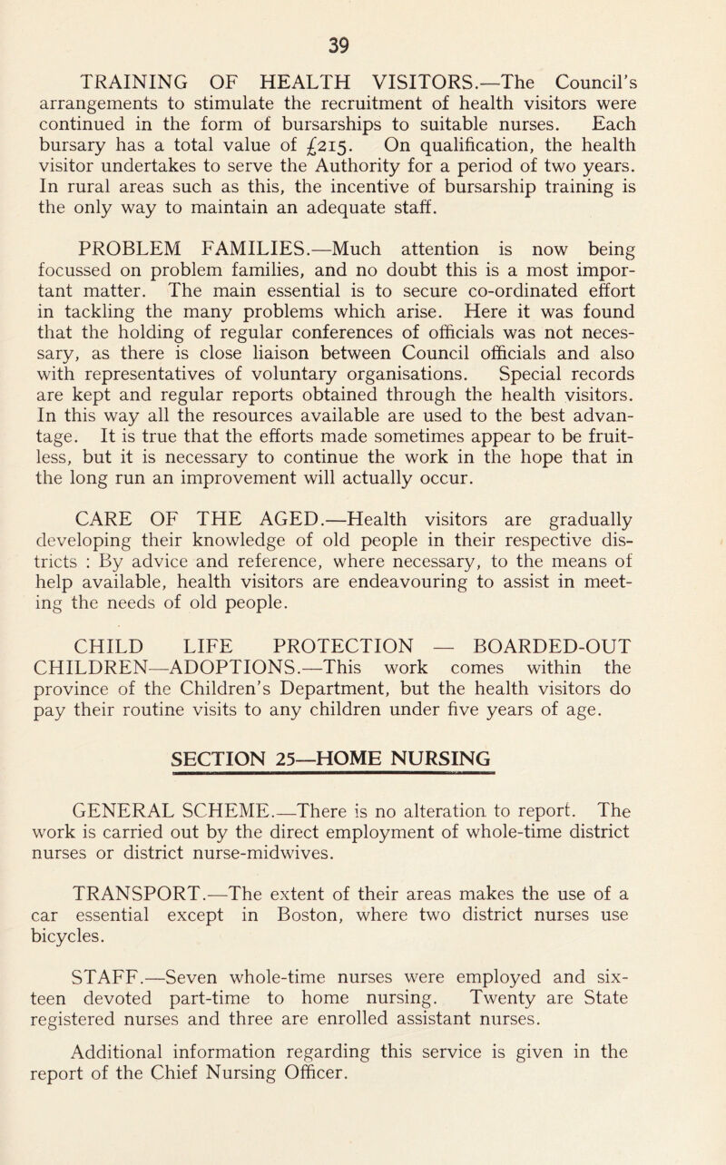 TRAINING OF HEALTH VISITORS.—The Council’s arrangements to stimulate the recruitment of health visitors were continued in the form of bursarships to suitable nurses. Each bursary has a total value of £215. On qualification, the health visitor undertakes to serve the Authority for a period of two years. In rural areas such as this, the incentive of bursarship training is the only way to maintain an adequate staff. PROBLEM FAMILIES.—Much attention is now being focussed on problem families, and no doubt this is a most impor- tant matter. The main essential is to secure co-ordinated effort in tackling the many problems which arise. Here it was found that the holding of regular conferences of officials was not neces- sary, as there is close liaison between Council officials and also with representatives of voluntary organisations. Special records are kept and regular reports obtained through the health visitors. In this way all the resources available are used to the best advan- tage. It is true that the efforts made sometimes appear to be fruit- less, but it is necessary to continue the work in the hope that in the long run an improvement will actually occur. CARE OF THE AGED.—Health visitors are gradually developing their knowledge of old people in their respective dis- tricts : By advice and reference, where necessary, to the means of help available, health visitors are endeavouring to assist in meet- ing the needs of old people. CHILD LIFE PROTECTION — BOARDED-OUT CHILDREN—ADOPTIONS.—This work comes within the province of the Children’s Department, but the health visitors do pay their routine visits to any children under five years of age. SECTION 25—HOME NURSING GENERAL SCHEME.—There is no alteration to report. The work is carried out by the direct employment of whole-time district nurses or district nurse-midwives. TRANSPORT.—The extent of their areas makes the use of a car essential except in Boston, where two district nurses use bicycles. STAFF.—Seven whole-time nurses were employed and six- teen devoted part-time to home nursing. Twenty are State registered nurses and three are enrolled assistant nurses. Additional information regarding this service is given in the report of the Chief Nursing Officer.