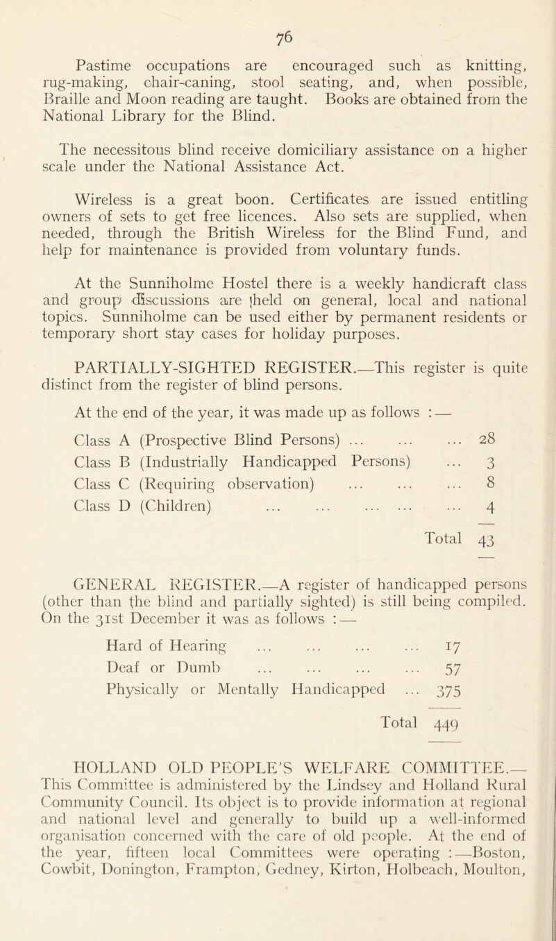 Pastime occupations are encouraged such as knitting, rug-making, chair-caning, stool seating, and, when possible, Braille and Moon reading are taught. Books are obtained from the National Library for the Blind. The necessitous blind receive domiciliary assistance on a higher scale under the National Assistance Act. Wireless is a great boon. Certificates are issued entitling owners of sets to get free licences. Also sets are supplied, when needed, through the British Wireless for the Blind Fund, and help for maintenance is provided from voluntary funds. At the Sunniholme Hostel there is a weekly handicraft class and group discussions are jheld on general, local and national topics. Sunniholme can be used either by permanent residents or temporary short stay cases for holiday purposes. PARTIALLY-SIGHTED REGISTER.—This register is quite distinct from the register of blind persons. At the end of the year, it was made up as follows : — Class A (Prospective Blind Persons) ... ... ... 28 Class B (Industrially Handicapped Persons) ... 3 Class C (Requiring observation) ... ... ... 8 Class D (Children) ... ... ... 4 Total 43 GENERAL REGISTER.—A register of handicapped persons (other than the blind and partially sighted) is still being compiled. On the 31st December it was as follows : — Hard of Hearing ... ... ... ... 17 Deaf or Dumb ... ... ... ... 57 Physically or Mentally Handicapped ... 375 Total 44Q HOLLAND OLD PEOPLE’S WELFARE COMMITTEE.— This Committee is administered by the Lindsey and Holland Rural Community Council. Its object is to provide information at regional and national level and generally to build up a well-informed organisation concerned with the care of old people. At the end of the year, fifteen local Committees were operating :—Boston, Cowbit, Donington, Frampton, Gedney, Kirton, Holbeach, Moulton,