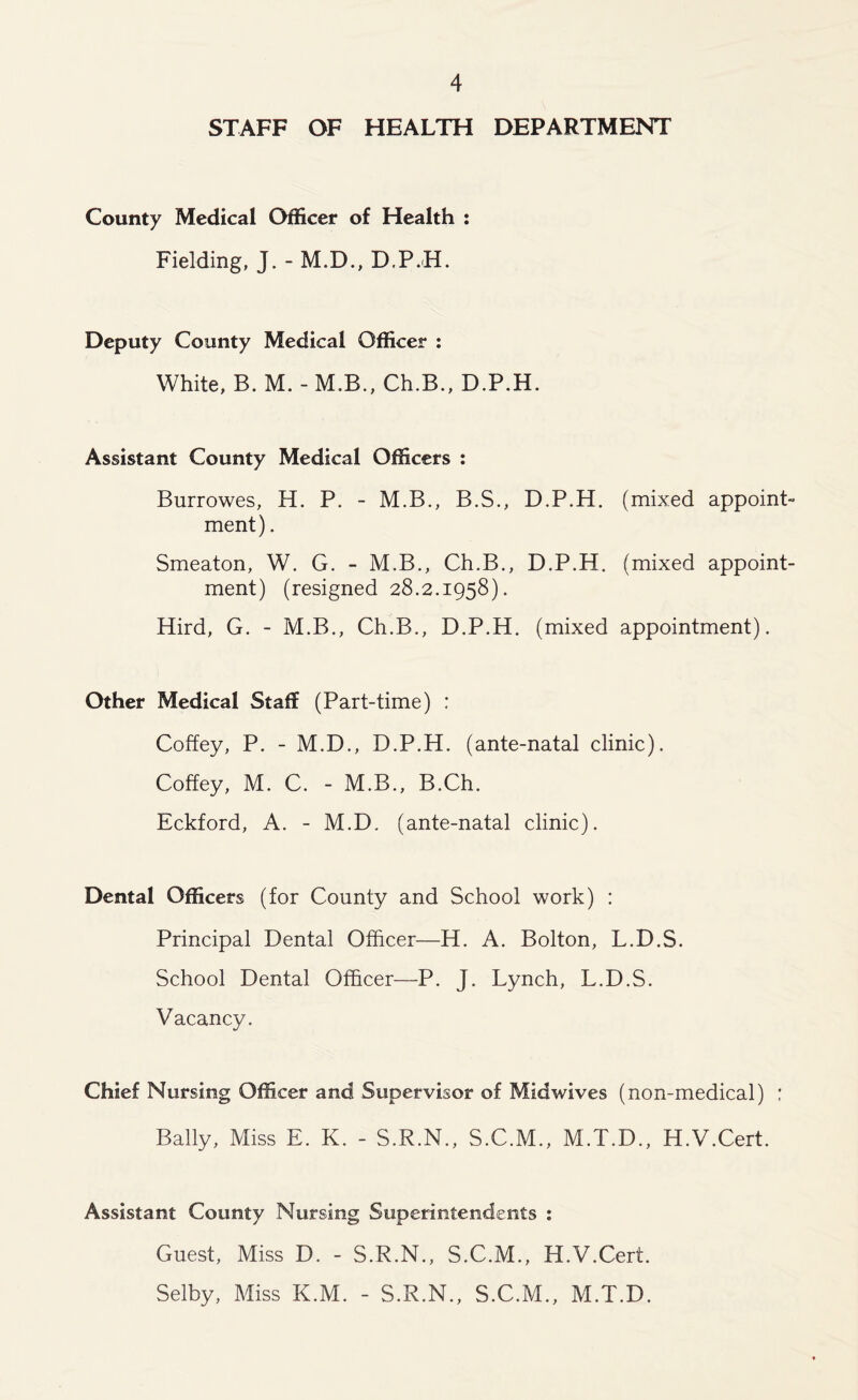 STAFF OF HEALTH DEPARTMENT County Medical Officer of Health : Fielding, J. - M.D., D.P.H. Deputy County Medical Officer : White, B. M. - M.B., Ch.B., D.P.H. Assistant County Medical Officers : Burrowes, H. P. - M.B., B.S., D.P.H. (mixed appoint- ment) . Smeaton, W. G. - M.B., Ch.B., D.P.H. (mixed appoint- ment) (resigned 28.2.1958). Hird, G. - M.B., Ch.B., D.P.H. (mixed appointment). Other Medical Staff (Part-time) : Coffey, P. - M.D., D.P.H. (ante-natal clinic). Coffey, M. C. - M.B., B.Ch. Eckford, A. - M.D. (ante-natal clinic). Dental Officers (for County and School work) : Principal Dental Officer—H. A. Bolton, L.D.S. School Dental Officer—P. J. Lynch, L.D.S. Vacancy. Chief Nursing Officer and Supervisor of Midwives (non-medical) : Bally, Miss E. K. - S.R.N., S.C.M., M.T.D., H.V.Cert. Assistant County Nursing Superintendents : Guest, Miss D. - S.R.N., S.C.M., H.V.Cert. Selby, Miss K.M. - S.R.N., S.C.M., M.T.D.