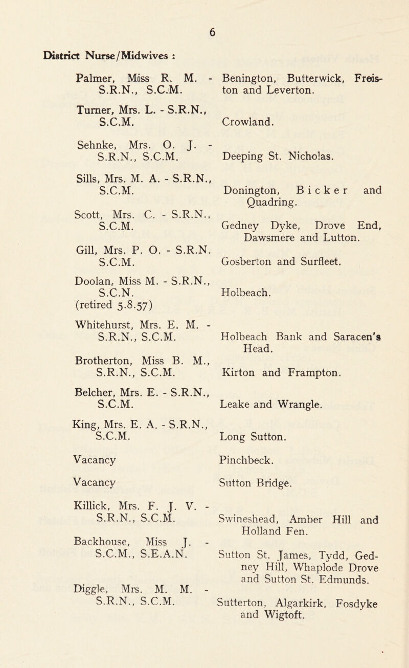 District Nurse / Midwives : Palmer, Mass R. M. - S.R.N., S.C.M. Turner, Mrs. L. - S.R.N., S.C.M. Sehnke, Mrs. O. J. - S.R.N., S.C.M. Sills, Mrs. M. A. - S.R.N., S.C.M. Scott, Mrs. C. - S.R.N., S.C.M. Gill, Mrs. P. 0. - S.R.N. S.C.M. Doolan, Miss M. - S.R.N., S.C.N. (retired 5.8.57) Whitehurst, Mrs. E. M. - S.R.N., S.C.M. Brotherton, Miss B. M., S.R.N., S.C.M. Belcher, Mrs. E. - S.R.N., S.C.M. King, Mrs. E. A. - S.R.N., S.C.M. Vacancy Vacancy «/ Killick, Mrs. F. J. V. - S.R.N., S.C.M. Backhouse, Miss J. S.C.M., S.E.A.N. Diggle, Mrs. M. M. - S.R.N., S.C.M. Benington, Butterwick, Freds- ton and Leverton. Crowland. Deeping St. Nicholas. Bonington, Bicker and Quadring. Gedney Dyke, Drove End, Dawsmere and Lutton. Gosberton and Surfleet. Hoibeach. Holbeach Bank and Saracen's Head. Kirton and Frampton. Leake and Wrangle. Long Sutton. Pinchbeck. Sutton Bridge. Swineshead, Amber Hill and Holland Fen. Sutton St. James, Tydd, Ged- ney Hill, Whaplode Drove and Sutton St. Edmunds. Sutterton, Algarkirk, Fosdyke and Wigtoft.