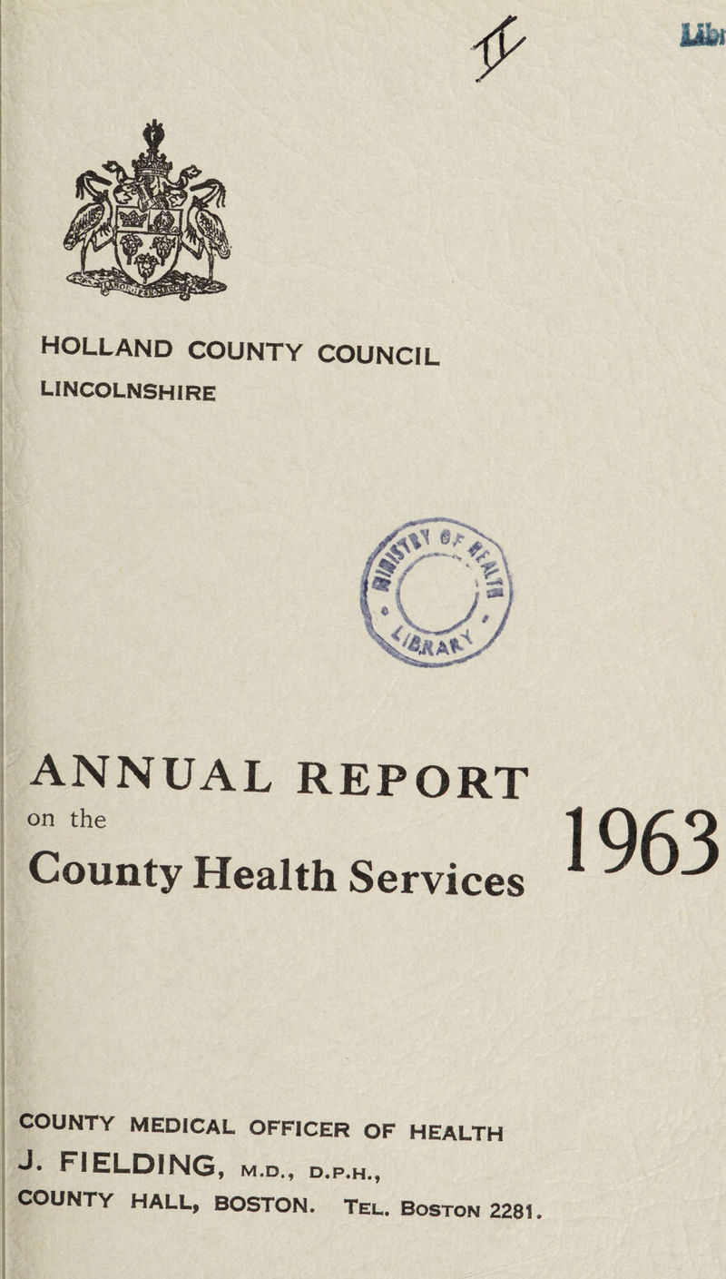 m HOLLAND COUNTY COUNCIL LINCOLNSHIRE ANNUAL REPORT on the County Health Services COUNTY MEDICAL OFFICER OF HEALTH J. FIELDING, m.d., d.p.h., COUNTY HALL, BOSTON. Tel. Boston 2281. 1963