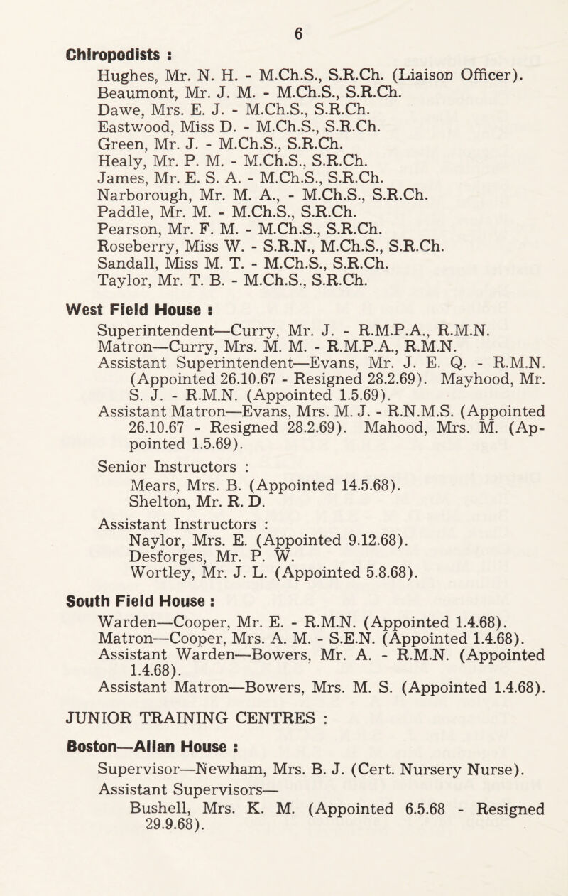 Chiropodists : Hughes, Mr. N. H. - M.Ch.S., S.R.Ch. (Liaison Officer). Beaumont, Mr. J. M. - M.Ch.S., S.R.Ch. Dawe, Mrs. E. J. - M.Ch.S., S.R.Ch. Eastwood, Miss D. - M.Ch.S., S.R.Ch. Green, Mr. J. - M.Ch.S., S.R.Ch. Healy, Mr. P. M. - M.Ch.S., S.R.Ch. James, Mr. E. S. A. - M.Ch.S., S.R.Ch. Narborough, Mr. M. A., - M.Ch.S., S.R.Ch. Paddle, Mr. M. - M.Ch.S., S.R.Ch. Pearson, Mr. F. M. - M.Ch.S., S.R.Ch. Roseberry, Miss W. - S.R.N., M.Ch.S., S.R.Ch. Sandall, Miss M. T. - M.Ch.S., S.R.Ch. Taylor, Mr. T. B. - M.Ch.S., S.R.Ch. West Field House : Superintendent—Curry, Mr. J. - R.M.P.A., R.M.N. Matron—Curry, Mrs. M. M. - R.M.P.A., R.M.N. Assistant Superintendent—Evans, Mr. J. E. Q. - R.M.N. (Appointed 26.10.67 - Resigned 28.2.69). Mayhood, Mr. S. J. - R.M.N. (Appointed 1.5.69). Assistant Matron—Evans, Mrs. M. J. - R.N.M.S. (Appointed 26.10.67 - Resigned 28.2.69). Mahood, Mrs. M. (Ap- pointed 1.5.69). Senior Instructors : Mears, Mrs. B. (Appointed 14.5.68). Shelton, Mr. R. D. Assistant Instructors : Naylor, Mrs. E. (Appointed 9.12.68). Desforges, Mr. P. W. Wortley, Mr. J. L. (Appointed 5.8.68). South Field House: Warden—Cooper, Mr. E. - R.M.N. (Appointed 1.4.68). Matron—Cooper, Mrs. A. M. - S.E.N. (Appointed 1.4.68). Assistant Warden—Bowers, Mr. A. - R.M.N. (Appointed 1.4.68). Assistant Matron—Bowers, Mrs. M. S. (Appointed 1.4.68). JUNIOR TRAINING CENTRES : Boston—Allan House : Supervisor—Newham, Mrs. B. J. (Cert. Nursery Nurse). Assistant Supervisors— Bushell, Mrs. K. M. (Appointed 6.5.68 - Resigned 29.9.68).