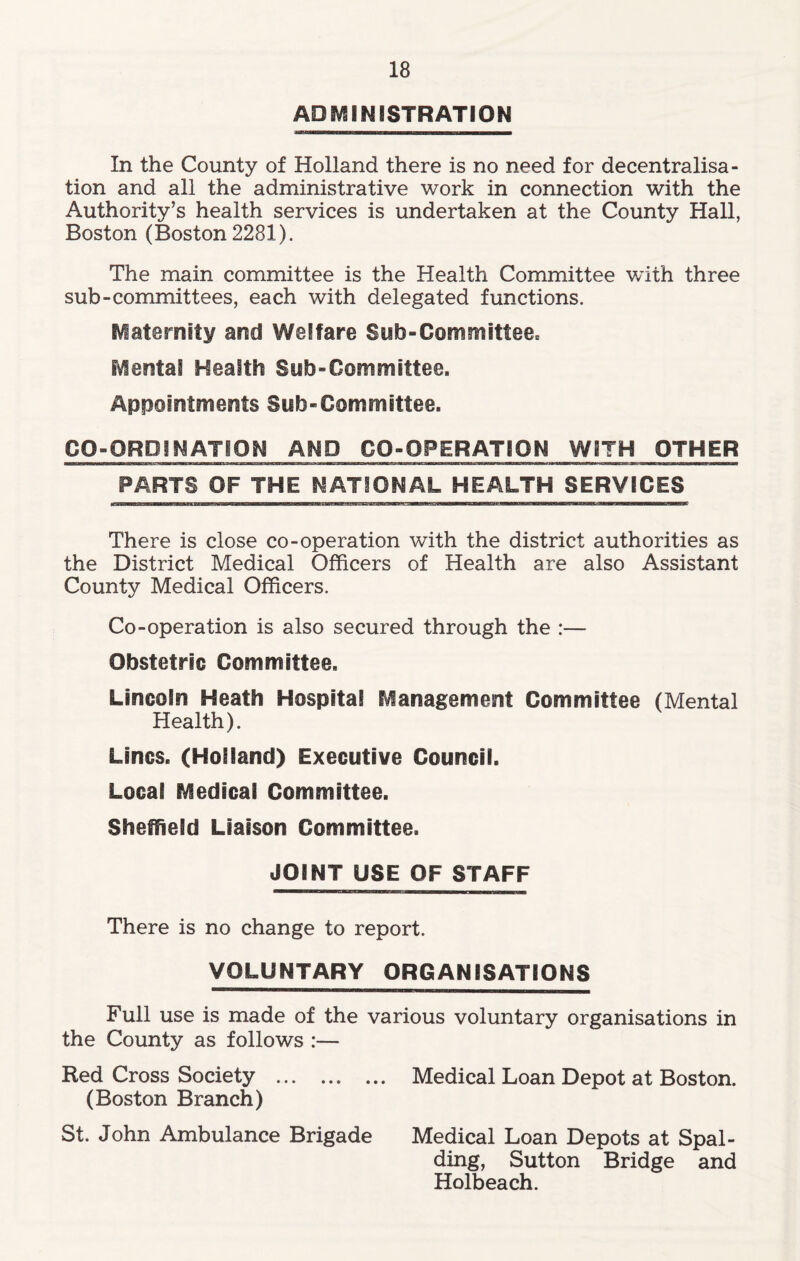 ADMINISTRATION In the County of Holland there is no need for decentralisa- tion and all the administrative work in connection with the Authority’s health services is undertaken at the County Hall, Boston (Boston 2281). The main committee is the Health Committee with three sub-committees, each with delegated functions. fraternity and Welfare Sub-Committee* Mental Health Sub-Committee. Appointments Sub-Committee. CQ-ORDI NATION AND CO-OPERATION WITH OTHER PARTS OF THE NATIONAL HEALTH SERVICES There is close co-operation with the district authorities as the District Medical Officers of Health are also Assistant County Medical Officers. Co-operation is also secured through the :— Obstetric Committee. Lincoln Heath Hospital Management Committee (Mental Health). Lines. (Holland) Executive Council. Local Medical Committee. Sheffield Liaison Committee. JOINT USE OF STAFF There is no change to report. VOLUNTARY ORGANISATIONS Full use is made of the various voluntary organisations in the County as follows :— Red Cross Society Medical Loan Depot at Boston. (Boston Branch) St. John Ambulance Brigade Medical Loan Depots at Spal- ding, Sutton Bridge and Holbeach.