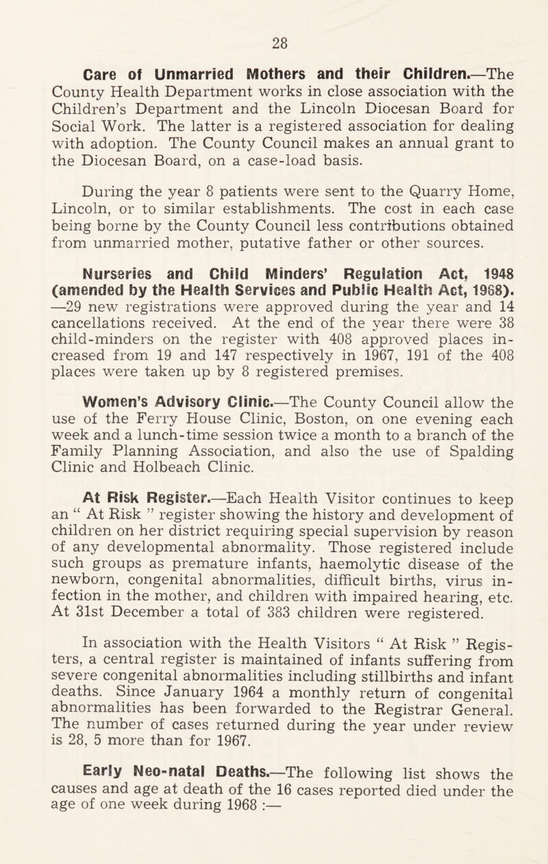 Care of Unmarried Mothers and their Children.—The County Health Department works in close association with the Children’s Department and the Lincoln Diocesan Board for Social Work. The latter is a registered association for dealing with adoption. The County Council makes an annual grant to the Diocesan Board, on a case-load basis. During the year 8 patients were sent to the Quarry Home, Lincoln, or to similar establishments. The cost in each case being borne by the County Council less contributions obtained from unmarried mother, putative father or other sources. Nurseries arid Child Minders’ Regulation Act, 1948 (amended by the Health Sendees and Public Health Act, 1968). —29 new registrations were approved during the year and 14 cancellations received. At the end of the year there were 38 child-minders on the register with 408 approved places in- creased from 19 and 147 respectively in 1967, 191 of the 408 places were taken up by 8 registered premises. Women’s Advisory Clinic.—The County Council allow the use of the Ferry House Clinic, Boston, on one evening each week and a lunch-time session twice a month to a branch of the Family Planning Association, and also the use of Spalding Clinic and Holbeach Clinic. At Risk Register.—Each Health Visitor continues to keep an “ At Risk ” register showing the history and development of children on her district requiring special supervision by reason of any developmental abnormality. Those registered include such groups as premature infants, haemolytic disease of the newborn, congenital abnormalities, difficult births, virus in- fection in the mother, and children with impaired hearing, etc. At 31st December a total of 383 children were registered. In association with the Health Visitors “ At Risk ” Regis- ters, a central register is maintained of infants suffering from severe congenital abnormalities including stillbirths and infant deaths. Since January 1964 a monthly return of congenital abnormalities has been forwarded to the Registrar General. The number of cases returned during the year under review is 28, 5 more than for 1967. Early Neo-natal Deaths.—The following list shows the causes and age at death of the 16 cases reported died under the age of one week during 1968 :—