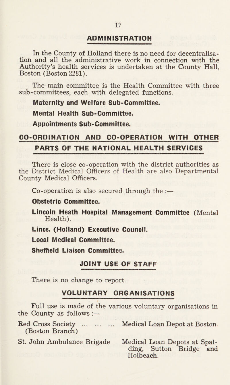 ADMINISTRATION In the County of Holland there is no need for decentralisa- tion and all the administrative work in connection with the Authority’s health services is undertaken at the County Hall, Boston (Boston 2281). The main committee is the Health Committee with three sub-committees, each with delegated functions. Maternity and Welfare Sub-Committee. Mental Health Sub-Committee. Appointments Sub-Committee. CO-ORDINATION AND CO-OPERATION WITH OTHER PARTS OF THE NATIONAL HEALTH SERVICES There is close co-operation with the district authorities as the District Medical Officers of Health are also Departmental County Medical Officers. Co-operation is also secured through the :— Obstetric Committee. Lincoln Heath Hospital Management Committee (Mental Health). Lines. (Holland) Executive Council. Local Medical Committee. Sheffield Liaison Committee. JOINT USE OF STAFF There is no change to report. VOLUNTARY ORGANISATIONS Full use is made of the various voluntary organisations in the County as follows Red Cross Society Medical Loan Depot at Boston. (Boston Branch) St. John Ambulance Brigade Medical Loan Depots at Spal- ding, Sutton Bridge and Holbeach.